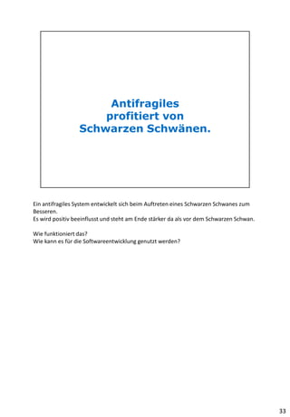 Ein antifragiles System entwickelt sich beim Auftreten eines Schwarzen Schwanes zum
Besseren.
Es wird positiv beeinflusst und steht am Ende stärker da als vor dem Schwarzen Schwan.
Wie funktioniert das?
Wie kann es für die Softwareentwicklung genutzt werden?
33
 