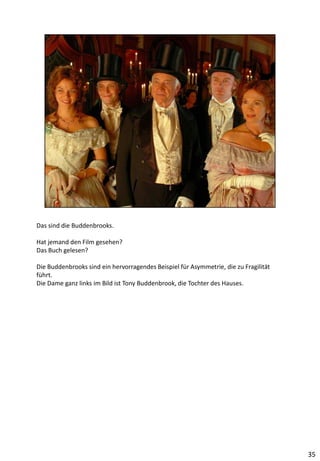 Das sind die Buddenbrooks.
Hat jemand den Film gesehen?
Das Buch gelesen?
Die Buddenbrooks sind ein hervorragendes Beispiel für Asymmetrie, die zu Fragilität
führt.
Die Dame ganz links im Bild ist Tony Buddenbrook, die Tochter des Hauses.
35
 