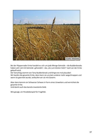 Bei der Pöppenrader Ernte handelt es sich um jede Menge Getreide – die Buddenbrooks
haben sehr viel mit Getreide gehandelt – das „bis zum letzten Halm“ noch vor der Ernte
gekauft wird.
Der Vorschlag stammt von Tony Buddenbrook und klingt erst mal plausibel:
Wir kaufen die gesamte Ernte, dann kann sie uns kein anderer mehr wegschnappen und
wenn sie geerntet wurde, verkaufen wir sie mit Gewinn.
Aber dann kommt ein Schwarzer Schwan in Form eines Unwetters und vernichtet die
gesamte Ernte.
Und damit auch das bereits investierte Geld.
Wie gesagt, ein Paradebeispiel für Fragilität.
37
 