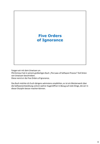 Fangen wir mit dem Unwissen an.
Phil Armour hat in seinem großartigen Buch „The Laws of Software Process“ fünf Arten
von Unwissen beschrieben.
Diese nennt er die Five Orders of Ignorance.
Das Buch möchte ich Euch übrigens wärmstens empfehlen, es ist ein Meisterwerk über
die Softwareentwicklung und ein wahrer Augenöffner in Bezug auf viele Dinge, die wir in
dieser Disziplin besser machen können.
4
 