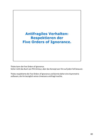 Thales kann die Five Orders of Ignorance.
Sicher nicht das Buch von Phil Armour, aber das Konzept war ihm auf jeden Fall bewusst.
Thales respektierte die Five Orders of Ignorance und konnte daher eine Asymmetrie
aufbauen, die ihn bezüglich seines Unwissens antifragil machte.
40
 