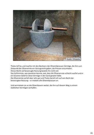 Thales lief los und machte mit den Besitzern der Olivenölpressen Verträge, die ihm zum
Zeitpunkt der Olivenernte ein Vorzugsrecht gaben, die Pressen anzumieten.
Dieses Recht auf bevorzugte Nutzung kostete ihn nicht viel.
Das Schlimmste, was passieren konnte, war, dass die Olivenernste schlecht ausfiel und er
ein bisschen Geld für diese Verträge in den Sand gesetzt hätte.
Die Olivenernte verlief aber sehr gut und Thales berief sich auf sein Recht der
bevorzugten Nutzung – er mietete alle Olivenölpressen an.
Und vermietete sie an die Olivenbauern weiter, die ihm auf diesem Weg zu einem
stattlichen Vermögen verhalfen.
41
 