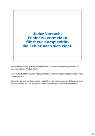 Softwareentwicklung ist ein komplexer Prozess in einem komplexen System der zu
einem komplexen Produkt führt.
Jeder Versuch, Fehler zu vermeiden, erhöht diese Komplexität und zieht potentiell neue
Fehler nach sich.
Der strikte Versuch der Vermeidung von Fehlern (wir erinnern uns: wir befinden uns auf
der 2nd und der 3rd OoI, bei den unknown unknowns) ist also ein falscher Fehler.
49
 