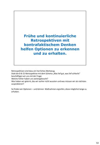 Retrospektiven sind dazu ein herrliches Werkzeug.
Statt die 0-8-15-Retrospektive mit dem Schema „Was lief gut, was lief schlecht“
beschäftigen wir uns mit der Frage:
Welche Fehler haben uns weitergebracht?
Was haben wir gelernt, das wir vorher nicht wussten und was müssen wir als nächstes
ausprobieren?
So finden wir Optionen – und können Maßnahmen ergreifen, diese möglichst lange zu
erhalten.
53
 