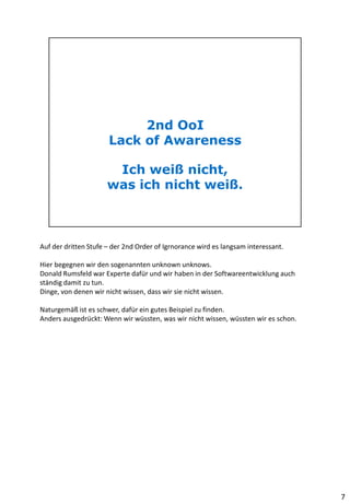 Auf der dritten Stufe – der 2nd Order of Igrnorance wird es langsam interessant.
Hier begegnen wir den sogenannten unknown unknows.
Donald Rumsfeld war Experte dafür und wir haben in der Softwareentwicklung auch
ständig damit zu tun.
Dinge, von denen wir nicht wissen, dass wir sie nicht wissen.
Naturgemäß ist es schwer, dafür ein gutes Beispiel zu finden.
Anders ausgedrückt: Wenn wir wüssten, was wir nicht wissen, wüssten wir es schon.
7
 