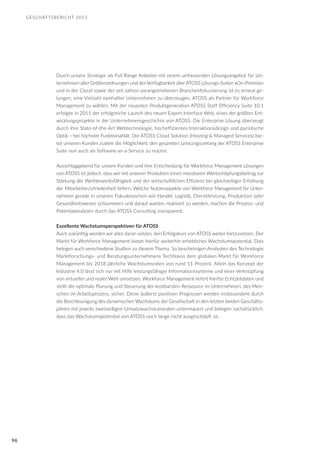 GESCHÄFTSBERICHT 2015
96
Durch unsere Strategie als Full Range Anbieter mit einem umfassenden Lösungsangebot für Un-
ternehmen aller Größenordnungen und der Verfügbarkeit aller ATOSS Lösungs-Suiten »On-Premise«
und in der Cloud sowie der seit Jahren vorangetriebenen Branchenfokussierung ist es erneut ge-
lungen, eine Vielzahl namhafter Unternehmen zu überzeugen, ATOSS als Partner für Workforce
Management zu wählen. Mit der neuesten Produktgeneration ATOSS Staff Efficiency Suite 10.1
erfolgte in 2015 der erfolgreiche Launch des neuen Expert Interface Web, eines der größten Ent-
wicklungsprojekte in der Unternehmensgeschichte von ATOSS. Die Enterprise Lösung überzeugt
durch ihre State-of-the-Art Webtechnologie, hocheffizientes Interaktionsdesign und puristische
Optik – bei höchster Funktionalität. Die ATOSS Cloud Solution (Hosting & Managed Services) bie-
tet unseren Kunden zudem die Möglichkeit, den gesamten Leistungsumfang der ATOSS Enterprise
Suite nun auch als Software-as-a-Service zu nutzen.
Ausschlaggebend für unsere Kunden und ihre Entscheidung für Workforce Management Lösungen
von ATOSS ist jedoch, dass wir mit unseren Produkten einen messbaren Wertschöpfungsbeitrag zur
Stärkung der Wettbewerbsfähigkeit und der wirtschaftlichen Effizienz bei gleichzeitiger Erhöhung
der Mitarbeiterzufriedenheit liefern. Welche Nutzenaspekte von Workforce Management für Unter-
nehmen gerade in unseren Fokusbranchen wie Handel, Logistik, Dienstleistung, Produktion oder
Gesundheitswesen schlummern und darauf warten, realisiert zu werden, machen die Prozess- und
Potentialanalysen durch das ATOSS Consulting transparent.
Exzellente Wachstumsperspektiven für ATOSS
Auch zukünftig werden wir alles daran setzen, den Erfolgskurs von ATOSS weiter fortzusetzen. Der
Markt für Workforce Management bietet hierfür weiterhin erhebliches Wachstumspotential. Dies
belegen auch verschiedene Studien zu diesem Thema. So bescheinigen Analysten des Technologie
Marktforschungs- und Beratungsunternehmens TechNavio dem globalen Markt für Workforce
Management bis 2018 jährliche Wachstumsraten von rund 11 Prozent. Allein das Konzept der
Industrie 4.0 lässt sich nur mit Hilfe leistungsfähiger Informationssysteme und einer Verknüpfung
von virtueller und realer Welt umsetzen. Workforce Management liefert hierfür Echtzeitdaten und
stellt die optimale Planung und Steuerung der kostbarsten Ressource im Unternehmen, des Men-
schen im Arbeitsprozess, sicher. Diese äußerst positiven Prognosen werden insbesondere durch
die Beschleunigung des dynamischen Wachstums der Gesellschaft in den letzten beiden Geschäfts-
jahren mit jeweils zweistelligen Umsatzwachstumsraten untermauert und belegen nachdrücklich,
dass das Wachstumspotential von ATOSS noch lange nicht ausgeschöpft ist.
 