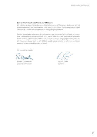 97
Dank an Mitarbeiter, Geschäftspartner und Aktionäre
Wir möchten an dieser Stelle all unseren Mitarbeiterinnen und Mitarbeitern danken, die sich mit
großem Engagement und Weitblick dem Erfolg der ATOSS und ihrer Kunden verschrieben haben
und somit zu unserem 10. Rekordabschluss in Folge beigetragen haben.
Darüber hinaus danken wir unseren Geschäftspartnern und unserem Aufsichtsrat für die vertrauens-
volle Zusammenarbeit im Geschäftsjahr 2015, die wir auch in Zukunft gerne fortsetzen wollen.
Ihnen, verehrte Aktionärinnen und Aktionäre, danken wir für das entgegengebrachte Vertrauen.
Wir freuen uns darauf auch im Jahr 2016 erneut Erfolgsgeschichte zu schreiben und Ihnen
weiterhin ein attraktives Investment zu bieten.
Mit freundlichen Grüßen
Andreas F.J. Obereder					 Christof Leiber
Vorstandsvorsitzender					 Vorstand
BRIEF AN DIE AKTIONÄRE
 