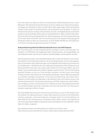 101
Mit einem Gewinn pro Aktie von EUR 1,91 verzeichnet die ATOSS Software AG einen neuen
Rekordwert. Der Vorstand hat dem Aufsichtsrat auf der Grundlage seines Gewinnverwendungs-
vorschlages eine Dividende in Höhe von EUR 2,80 je Aktie vorgeschlagen. Diese Ausschüttung
enthält in Kontinuität der Dividendenpolitik, die grundsätzlich eine Dividende in Höhe von
50 Prozent des Gewinns je Aktie auf Konzernebene vorsieht, eine Regeldividende von EUR 0,95
je Aktie für das Geschäftsjahr 2015 sowie eine Sonderdividende in Höhe von EUR 1,85 je Aktie.
Über den Gewinnverwendungsbeschluss der Verwaltungsorgane wird die Hauptversammlung
am 26. April 2016 entscheiden. Bei einer Zustimmung durch die Hauptversammlung läge die
Dividendenrendite auf Basis des Schlusskurses von EUR 68,863 (XETRA) vom 30.12.2015 bei
4,1 Prozent. Im Vorjahresvergleich betrug diese 2,7 Prozent.
Analystenbewertung hebt hohe Wachstumsdynamik hervor und erhöht Prognose
Der Geschäftsverlauf und die Dividendenpolitik bestätigen frühere Einschätzungen von
Analysten zur ATOSS Aktie. Die langjährigen hohen Umsatzzuwächse, die Ertragsstabilität und
die Dividendenrendite unterstreichen weiterhin die Werthaltigkeit und Perspektive der Aktie.
Nach Analystenmeinungen nimmt die ATOSS Software AG eine führende Position in einem attrak-
tiven Markt ein. Die Gesellschaft positioniert sich als Full Range Anbieter mit einem Lösungsange-
bot für Unternehmen aller Größenordnungen, der Verfügbarkeit aller Produkte ›On-Premise‹ und
als Cloudlösungen in Verbindung mit einer langfristig vorangetriebenen Branchenfokussierung.
Diese Kombination führt dazu, dass nahezu jedem Kunden in der Kernregion DACH, aber auch
darüber hinaus bedürfnisgerechte Produkte angeboten werden können. Mit der Entscheidung
sämtliche Produkte nun auch als Cloud Lösungen anzubieten und dem Launch eines Cloud
Produkts für kleine Unternehmen ist es der Gesellschaft gelungen weiteres Wachstumspotential
zu erschließen. Gestiegene Investitionen in Forschung und Entwicklung, sowie höhere Perso-
nalkosten aus dem Ausbau der Kapazitäten in den Bereichen Sales und Customer Services sind
ebenfalls bezeichnend für die bisherige Entwicklung von ATOSS. Aufgrund des starken Wachs-
tums im Bereich Lizenzen und Cloud wird auch in Zukunft mit einer hohen Wachstumsdynamik
und attraktiven Margen gerechnet. Insbesondere das Cloud Geschäft führt nach Meinung der
Analysten langfristig zu höheren Margen.
Eine regelmäßige Beurteilung der Unternehmensentwicklung ist auch im Berichtsjahr durch
die Analysten von Warburg Research, erfolgt. Dabei wurde das Kursziel für die ATOSS Aktie
mehrfach angehoben, zuletzt bei Vorlage der vorläufigen Zahlen für das Geschäftsjahr auf
EUR 54,00. Vor dem Hintergrund der unverändert starken Zahlen und der auch langfristig als
sehr hoch eingeschätzten Wachstumsdynamik wurden die Prognosen erneut angehoben und die
Aktie mit »Halten« eingestuft.
Die kompletten Analysen der Warburg Research finden Sie im Internet unter:
https://www.atoss.com/unternehmen/investor-relations/aktie/analystenberichte/2015
INVESTOR RELATIONS
 