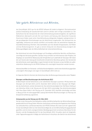103
BERICHT DES AUFSICHTSRATS
Sehr geehrte Aktionärinnen und Aktionäre,
das Geschäftsjahr 2015 war für die ATOSS Software AG äußerst erfolgreich. Die kontinuierlich
positive Entwicklung der Gesellschaft hielt somit im zehnten Jahr in Folge unverändert an. Der
Aufsichtsrat hat den Vorstand bei der Unternehmensleitung beratend begleitet, die ergriffenen
Maßnahmen überwacht und alle ihm nach Gesetz und Satzung, dem Deutschen Corporate
Governance Kodex sowie seiner Geschäftsordnung obliegenden Aufgaben wahrgenommen. In
alle grundlegenden Entscheidungen war der Aufsichtsrat eingebunden. Der Vorstand hat uns
regelmäßig, umfassend und zeitnah schriftlich und mündlich über die wesentlichen Aspekte der
Geschäftsentwicklung informiert. Dies beinhaltete auch die aktuelle Ertragssituation, die Risiken
und das Risikomanagement. Es gab zu keinem Zeitpunkt eine Beanstandung bezüglich der
Ordnungsmäßigkeit oder der Wirtschaftlichkeit der Unternehmensführung.
Der Aufsichtsrat hat seine Entscheidungen auf Grundlage ausführlicher Berichte und Beschluss-
vorschläge des Vorstands getroffen. Darüber hinaus erhielten wir Informationen über Projekte und
Vorgänge von wesentlicher Bedeutung oder Dringlichkeit auch außerhalb der Sitzungen. Wir haben
die nach Gesetz oder Satzung der Gesellschaft erforderlichen Beschlüsse gefasst. Der Vorsitzende
des Aufsichtsrats stand regelmäßig in engem Kontakt mit dem Vorstand, so dass Vorfälle von außer-
ordentlicher Bedeutung für die ATOSS Software AG unverzüglich besprochen werden konnten.
Interessenkonflikte von Vorstands- und Aufsichtsratsmitgliedern, welche dem Aufsichtsrat gegenüber
unverzüglich offenzulegen sind, lagen im Geschäftsjahr 2015 nicht vor.
Im folgenden Bericht informiert der Aufsichtsrat über die Beratungsschwerpunkte seiner Tätigkeit.
Sitzungen und Beschlussfassungen des Aufsichtsrats 2015
Im Berichtsjahr trat der Aufsichtsrat zu vier ordentlichen Sitzungen zusammen. Mit Ausnahme der
Sitzungen vom 28. April 2015 und 01. Dezember 2015 nahmen an den Sitzungen alle Mitglie-
der des Aufsichtsrats und des Vorstands teil. Das Aufsichtsratsmitglied Herr Rolf Baron Vielhauer
von Hohenhau fehlte in der Sitzung vom 28. April 2015 entschuldigt. Das Aufsichtsratsmitglied
Herr Klaus Bauer fehlte in der Sitzung am 01. Dezember 2015 ebenfalls entschuldigt und hatte
in Bezug auf die mit ordnungsgemäßer Ladung übermittelten Beschlussvorlagen zur Planung und
Entsprechenserklärung zugestimmt.
Schwerpunkte aus der Sitzung vom 03. März 2015
Auf der ersten Sitzung des Geschäftsjahres stellten die Wirtschaftsprüfer der Wirtschaftsprüfungs-
gesellschaft Ernst & Young GmbH, München, Aufsichtsrat und Vorstand die Ergebnisse ihrer Prüfung
von Jahresabschluss und Konzernabschluss der ATOSS Software AG sowie auch der Lageberichte
für das Geschäftsjahr 2014 vor. Der Aufsichtsrat billigte die von der Wirtschaftsprüfungsgesellschaft
geprüften und mit einem uneingeschränkten Bestätigungsvermerk versehenen Abschlüsse für den
Konzern und die Einzelgesellschaft für das Geschäftsjahr 2014. Sie gelten damit als festgestellt.
Unter Tagesordnungspunkt 4 billigte der Aufsichtsrat im Anschluss den Bericht des Aufsichtsrats
 