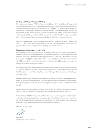 105
Erteilung des Prüfungsauftrages und Prüfung
Die Hauptversammlung der ATOSS Software AG am 28. April 2015 hat die Ernst & Young GmbH
Wirtschaftsprüfungsgesellschaft Stuttgart, Zweigniederlassung München, zum Abschlussprüfer und
zum Konzernabschlussprüfer für das Geschäftsjahr 2015 gewählt. Der Aufsichtsrat hat sich vor der
Wahl von der Unabhängigkeit des Abschlussprüfers überzeugt. Etwaige Beziehungen zwischen der
Gesellschaft und dem Wirtschaftsprüfer konnte er ausschließen. Der Auftrag an den Abschlussprüfer
umfasste die Betrachtung des Risikofrüherkennungssystems und die Verpflichtung, die Grundsätze
über die Abschlussprüfung aus dem aktuellen Corporate Governance Kodex zu beachten.
Die Ernst & Young GmbH hat den Jahresabschluss und den Lagebericht der ATOSS Software AG
zum 31.12.2015 sowie den Konzernabschluss und den Konzernlagebericht zum 31.12.2015
geprüft und mit einem uneingeschränkten Bestätigungsvermerk versehen.
Bilanzaufsichtsratssitzung am 04. März 2016
Rechtzeitig vor der Bilanzaufsichtsratssitzung hat der Aufsichtsrat vom Vorstand den Jahresabschluss,
den Konzernabschluss und die Lageberichte für das Geschäftsjahr 2015 zur Prüfung erhalten. Des
Weiteren erhielt der Aufsichtsrat den Abhängigkeitsbericht für das Jahr 2015. Demnach wurden
zwischen der ATOSS Software AG und der AOB Invest GmbH oder mit verbundenen Unternehmen
der AOB Invest GmbH keine Rechtsgeschäfte im Geschäftsjahr 2015 vorgenommen, die die
Gesellschaft unangemessen benachteiligen.
Die Mitglieder des Aufsichtsrats haben die Unterlagen geprüft und in der Bilanzaufsichtsratssitzung
in Gegenwart des Abschlussprüfers Ernst & Young GmbH umfassend behandelt. Der Abschlussprüfer
berichtete über die wesentlichen Ergebnisse seiner Prüfung und beantwortete sämtliche Fragen
des Aufsichtsrats.
Der Aufsichtsrat stimmte den Ergebnissen der Abschlussprüfung zu und erhob keine Einwendungen.
Er hat die vom Vorstand aufgestellten Abschlüsse gebilligt und den Jahresabschluss festgestellt.
Dem Vorschlag des Vorstands über die Verwendung des Bilanzgewinns ist der Aufsichtsrat ebenfalls
gefolgt.
Besprochen und beschlossen wurden zudem dieser Bericht des Aufsichtsrats für das Geschäfts-
jahr 2015 und die Tagesordnung zur ordentlichen Hauptversammlung am 26. April 2016.
Im Geschäftsjahr 2015 haben Vorstand und Mitarbeiter erneut ein hervorragendes Geschäftsergebnis
erzielt. Der Aufsichtsrat bedankt sich beim Vorstand und allen Mitarbeiterinnen und Mitarbeitern
der ATOSS Software AG für ihren Einsatz und ihren Beitrag zum Erfolg des letzten Geschäftsjahres
und spricht ihnen seine Anerkennung für 10 Rekordjahre in Folge aus.
München, im März 2016
Peter Kirn
Vorsitzender des Aufsichtsrats
BERICHT DES AUFSICHTSRATS
 