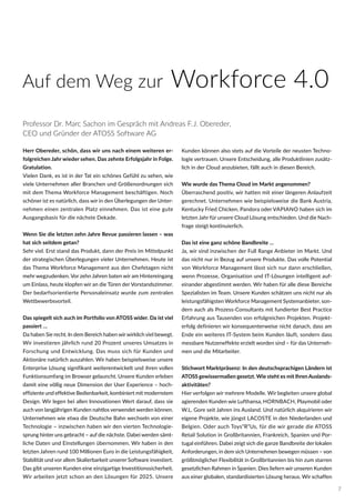 Herr Obereder, schön, dass wir uns nach einem weiteren er-
folgreichen Jahr wieder sehen. Das zehnte Erfolgsjahr in Folge.
Gratulation.
Vielen Dank, es ist in der Tat ein schönes Gefühl zu sehen, wie
viele Unternehmen aller Branchen und Größenordnungen sich
mit dem Thema Workforce Management beschäftigen. Noch
schöner ist es natürlich, dass wir in den Überlegungen der Unter-
nehmen einen zentralen Platz einnehmen. Das ist eine gute
Ausgangsbasis für die nächste Dekade.
Wenn Sie die letzten zehn Jahre Revue passieren lassen – was
hat sich seitdem getan?
Sehr viel. Erst stand das Produkt, dann der Preis im Mittelpunkt
der strategischen Überlegungen vieler Unternehmen. Heute ist
das Thema Workforce Management aus den Chefetagen nicht
mehr wegzudenken. Vor zehn Jahren baten wir am Hintereingang
um Einlass, heute klopfen wir an die Türen der Vorstandszimmer.
Der bedarfsorientierte Personaleinsatz wurde zum zentralen
Wettbewerbsvorteil.
Das spiegelt sich auch im Portfolio von ATOSS wider. Da ist viel
passiert …
Da haben Sie recht. In dem Bereich haben wirwirklich viel bewegt.
Wir investieren jährlich rund 20 Prozent unseres Umsatzes in
Forschung und Entwicklung. Das muss sich für Kunden und
Aktionäre natürlich auszahlen. Wir haben beispielsweise unsere
Enterprise Lösung signifikant weiterentwickelt und ihren vollen
Funktionsumfang im Browser gelauncht. Unsere Kunden erleben
damit eine völlig neue Dimension der User Experience – hoch-
effiziente und effektive Bedienbarkeit, kombiniert mit modernstem
Design. Wir legen bei allen Innovationen Wert darauf, dass sie
auch von langjährigen Kunden nahtlos verwendet werden können.
Unternehmen wie etwa die Deutsche Bahn wechseln von einer
Technologie – inzwischen haben wir den vierten Technologie-
sprung hinter uns gebracht – auf die nächste. Dabei werden sämt-
liche Daten und Einstellungen übernommen. Wir haben in den
letzten Jahren rund 100 Millionen Euro in die Leistungsfähigkeit,
Stabilität und vor allem Skalierbarkeit unserer Software investiert.
Das gibt unseren Kunden eine einzigartige Investitionssicherheit.
Wir arbeiten jetzt schon an den Lösungen für 2025. Unsere
Kunden können also stets auf die Vorteile der neusten Techno-
logie vertrauen. Unsere Entscheidung, alle Produktlinien zusätz-
lich in der Cloud anzubieten, fällt auch in diesen Bereich.
Wie wurde das Thema Cloud im Markt angenommen?
Überraschend positiv, wir hatten mit einer längeren Anlaufzeit
gerechnet. Unternehmen wie beispielsweise die Bank Austria,
Kentucky Fried Chicken, Pandora oder VAPIANO haben sich im
letzten Jahr für unsere Cloud Lösung entschieden. Und die Nach-
frage steigt kontinuierlich.
Das ist eine ganz schöne Bandbreite …
Ja, wir sind inzwischen der Full Range Anbieter im Markt. Und
das nicht nur in Bezug auf unsere Produkte. Das volle Potential
von Workforce Management lässt sich nur dann erschließen,
wenn Prozesse, Organisation und IT-Lösungen intelligent auf-
einander abgestimmt werden. Wir haben für alle diese Bereiche
Spezialisten im Team. Unsere Kunden schätzen uns nicht nur als
leistungsfähigsten Workforce Management Systemanbieter, son-
dern auch als Prozess-Consultants mit fundierter Best Practice
Erfahrung aus Tausenden von erfolgreichen Projekten. Projekt-
erfolg definieren wir konsequenterweise nicht danach, dass am
Ende ein weiteres IT-System beim Kunden läuft, sondern dass
messbare Nutzeneffekte erzielt worden sind – für das Unterneh-
men und die Mitarbeiter.
Stichwort Marktpräsenz: In den deutschsprachigen Ländern ist
ATOSS gewissermaßen gesetzt. Wie steht es mit Ihren Auslands-
aktivitäten?
Hier verfolgen wir mehrere Modelle. Wir begleiten unsere global
agierenden Kunden wie Lufthansa, HORNBACH, Playmobil oder
W.L. Gore seit Jahren ins Ausland. Und natürlich akquirieren wir
eigene Projekte, wie jüngst LACOSTE in den Niederlanden und
Belgien. Oder auch Toys“R“Us, für die wir gerade die ATOSS
Retail Solution in Großbritannien, Frankreich, Spanien und Por-
tugal einführen. Dabei zeigt sich die ganze Bandbreite der lokalen
Anforderungen, in dem sich Unternehmen bewegen müssen – von
größtmöglicher Flexibilität in Großbritannien bis hin zum starren
gesetzlichen Rahmen in Spanien. Dies liefern wir unseren Kunden
aus einer globalen, standardisierten Lösung heraus. Wir schaffen
Professor Dr. Marc Sachon im Gespräch mit Andreas F.J. Obereder,
CEO und Gründer der ATOSS Software AG
Auf dem Weg zur Workforce 4.0
7
 