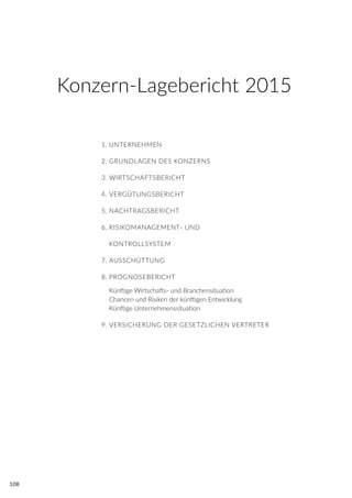 108
1.	UNTERNEHMEN
2.	GRUNDLAGEN DES KONZERNS
3.	WIRTSCHAFTSBERICHT
4.	VERGÜTUNGSBERICHT
5.	NACHTRAGSBERICHT
6.	RISIKOMANAGEMENT- UND
	 KONTROLLSYSTEM
7.	AUSSCHÜTTUNG
8.	PROGNOSEBERICHT
	 Künftige Wirtschafts- und Branchensituation
	 Chancen und Risiken der künftigen Entwicklung
	 Künftige Unternehmenssituation
9.	VERSICHERUNG DER GESETZLICHEN VERTRETER
Konzern-Lagebericht 2015
 