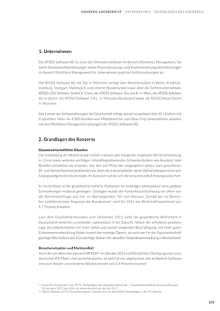 109
1. Unternehmen
Die ATOSS Software AG ist einer der führenden Anbieter im Bereich Workforce Management. Sie
bietet Standardsoftwarelösungen sowie Prozessberatungs- und Implementierungsdienstleistungen
im Bereich Workforce Management für Unternehmen jeglicher Größenordnungen an.
Die ATOSS Software AG mit Sitz in München verfügt über Betriebsstätten in Berlin, Frankfurt,
Hamburg, Stuttgart, Meerbusch und Utrecht (Niederlande) sowie über die Tochterunternehmen
ATOSS CSD Software GmbH in Cham, die ATOSS Software Ges.m.b.H. in Wien, die ATOSS Software
AG in Zürich, die ATOSS Software S.R.L. in Timisoara (Rumänien) sowie die ATOSS Aloud GmbH
in München.
Der Einsatz der Softwarelösungen der Gesellschaft erfolgt derzeit in weltweit über 40 Ländern und
8 Sprachen. Mehr als 4.500 Kunden vom Mittelstand bis zum Blue-Chip-Unternehmen arbeiten
mit den Workforce Management Lösungen der ATOSS Software AG.
2. Grundlagen des Konzerns
Gesamtwirtschaftliche Situation
Die Entwicklung der Weltwirtschaft verlief in diesem Jahr infolge der moderaten Wirtschaftsleistung
in China sowie weiteren wichtigen rohstoffexportierenden Schwellenländern wie Russland oder
Brasilien schwächer als erwartet. Von den seit Mitte des vergangenen Jahres stark gesunkenen
Öl- und Rohstoffpreisen profitierten vor allem die Industrieländer, deren Wirtschaftswachstum sich
bislang weitgehend robust zeigte. Im Euroraum setzte sich die konjunkturelle Erholung weiter fort.
In Deutschland ist die gesamtwirtschaftliche Produktion im bisherigen Jahresverlauf ohne größere
Schwankungen moderat gestiegen. Getragen wurde der Konjunkturaufschwung vor allem von
der Binnennachfrage und hier im überwiegenden Teil vom Konsum. Gemäß der im Dezem-
ber veröffentlichten Prognose der Bundesbank1
wird für 2015 ein Wirtschaftswachstum von
1,7 Prozent erwartet.
Laut dem Geschäftsklimaindex vom Dezember 2015 sieht die gewerbliche Wirtschaft in
Deutschland weiterhin unverändert optimistisch in die Zukunft. Neben der anhaltend positiven
Lage des Arbeitsmarktes mit einer hohen und weiter steigenden Beschäftigung und einer guten
Einkommensentwicklung bilden sowohl der niedrige Ölpreis, als auch der für die Exportwirtschaft
günstige Wechselkurs des Euro wichtige Stützen der aktuellen Konjunkturentwicklung in Deutschland.
Branchensituation und Marktumfeld
Auch die vom Branchenverband BITKOM2
im Oktober 2015 veröffentlichten Marktprognosen zum
deutschen ITK-Markt sind weiterhin positiv. So wird für das abgelaufene Jahr im Bereich Software
eine zum Vorjahr unveränderte Wachstumsrate von 5,4 Prozent erwartet.
KONZERN-LAGEBERICHT UNTERNEHMEN GRUNDLAGEN DES KONZERNS
1
) 	Deutsche Bundesbank (Juni 2015): Perspektiven der deutschen Wirtschaft – Gesamtwirtschaftliche Vorausschätzungen 	
	 für die Jahre 2015 und 2016 mit einem Ausblick auf das Jahr 2017
2
) 	bitkom (Oktober 2015): Presseinformation: Erstmals mehr als eine Million Beschäftigte in der ITK-Branche
 