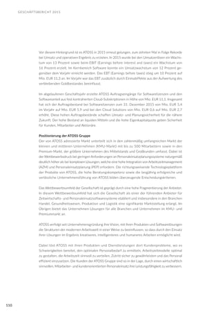GESCHÄFTSBERICHT 2015
110
Vor diesem Hintergrund ist es ATOSS in 2015 erneut gelungen, zum zehnten Mal in Folge Rekorde
bei Umsatz und operativen Ergebnis zu erzielen. In 2015 wurde bei den Umsatzerlösen ein Wachs-
tum von 13 Prozent sowie beim EBIT (Earnings before interest and taxes) ein Wachstum von
16 Prozent erzielt. Im Kernbereich Software konnte ein Umsatzwachstum von 12 Prozent ge-
genüber dem Vorjahr erreicht werden. Das EBT (Earnings before taxes) stieg um 10 Prozent auf
Mio. EUR 11,3 an. Im Vorjahr war das EBT zusätzlich durch Einmaleffekte aus der Aufwertung des
verbleibenden Goldbestandes beeinflusst.
Im abgelaufenen Geschäftsjahr erzielte ATOSS Auftragseingänge für Softwarelizenzen und den
Softwareanteil aus fest kontrahierten Cloud-Subskriptionen in Höhe von Mio. EUR 11,1. Insgesamt
hat sich der Auftragsbestand bei Softwarelizenzen zum 31. Dezember 2015 von Mio. EUR 5,4
im Vorjahr auf Mio. EUR 5,9 und bei den Cloud Solutions von Mio. EUR 0,6 auf Mio. EUR 2,7
erhöht. Diese hohen Auftragsbestände schaffen Umsatz- und Planungssicherheit für die nähere
Zukunft. Der hohe Bestand an liquiden Mitteln und die hohe Eigenkapitalquote geben Sicherheit
für Kunden, Mitarbeiter und Aktionäre.
Positionierung der ATOSS Gruppe
Der von ATOSS adressierte Markt unterteilt sich in den zahlenmäßig umfangreichen Markt der
kleinen und mittleren Unternehmen (KMU-Markt) mit bis zu 500 Mitarbeitern sowie in den
Premium-Markt, der größere Unternehmen des Mittelstands und Großkunden umfasst. Dabei ist
der Wettbewerbsdruck bei geringen Anforderungen an Personaleinsatzplanungssysteme naturgemäß
deutlich höher als bei komplexen Lösungen, welche eine hohe Integration von Arbeitszeitmanagement
(AZM) und Personaleinsatzplanung (PEP) erfordern. Die richtungsweisende Technologieplattform
der Produkte von ATOSS, die hohe Beratungskompetenz sowie die langjährig erfolgreiche und
verlässliche Unternehmensführung von ATOSS bilden überzeugende Entscheidungskriterien.
Das Wettbewerbsumfeld der Gesellschaft ist geprägt durch eine hohe Fragmentierung der Anbieter.
In diesem Wettbewerbsumfeld hat sich die Gesellschaft als einer der führenden Anbieter für
Zeitwirtschafts- und Personaleinsatzsoftwaresysteme etabliert und insbesondere in den Branchen
Handel, Gesundheitswesen, Produktion und Logistik eine signifikante Marktstellung erlangt. Im
Übrigen bietet das Unternehmen Lösungen für alle Branchen und Unternehmen im KMU- und
Premiummarkt an.
ATOSS verfolgt seit Unternehmensgründung ihre Vision, mit ihren Produkten und Softwarelösungen
die Strukturen der modernen Arbeitswelt in einer Weise zu beeinflussen, so dass durch den Einsatz
ihrer Lösungen im Ergebnis kreativeres, intelligenteres und humaneres Arbeiten ermöglicht wird.
Dabei löst ATOSS mit ihren Produkten und Dienstleistungen dort Kundenprobleme, wo es
Schwierigkeiten bereitet, den optimalen Personalbedarf zu ermitteln, Arbeitszeitmodelle optimal
zu gestalten, die Arbeitszeit sinnvoll zu verteilen, Zutritt sicher zu gewährleisten und das Personal
effizient einzusetzen. Die Kunden der ATOSS Gruppe sind so in der Lage, durch einen wirtschaftlich
sinnvollen, Mitarbeiter- und kundenorientierten Personaleinsatz ihre Leistungsfähigkeit zu verbessern.
 