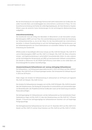 GESCHÄFTSBERICHT 2015
112
Bei der Entscheidung für eine langfristige Partnerschaft steht insbesondere bei Großkunden die
solide finanzielle Basis und Unabhängigkeit des Unternehmens zunehmend im Fokus. Für eine
Investitionsentscheidung sind hierbei die solide Eigenkapitalquote, der hohe Bestand an liquiden
Mitteln sowie die weiterhin hohen Aufwendungen für die technologische Weiterentwicklung
maßgeblich.
Unternehmensentwicklung
Die Gesellschaft misst den Erfolg ihrer Aktivitäten im Wesentlichen an den Kennzahlen Umsatz,
Betriebsergebnis (EBIT) und Cash Flow. Eine zentrale Bedeutung kommt hierbei der Entwicklung
der Softwarelizenzerlöse zu, da sie den Motor für das Geschäftsmodell des Unternehmens
darstellen. In diesem Zusammenhang ist auch der Auftragseingang für Softwarelizenzen und
die Softwarekomponente von Cloud Subskriptionen ein essentieller Indikator für die zukünftige
Entwicklung der Gesellschaft.
ATOSS erzielte im Geschäftsjahr 2015 einen Umsatz von Mio. EUR 44,9 (Vorjahr: Mio. EUR 39,7)
und ein Betriebsergebnis (EBIT) von Mio. EUR 11,3 (Vorjahr: Mio. EUR 9,8). Diese erfreuliche
Umsatz- und Ergebnisentwicklung in wirtschaftlich herausfordernden Zeiten ist unter anderem
auf den technologischen Vorsprung der seit 2005 auf Java basierenden Software zurückzuführen.
Die Vielzahl an Referenzen für die ATOSS Staff Efficiency Suite bildet so eine solide Basis und
Entscheidungshilfe für weitere Geschäftserfolge.
Umsatzentwicklung bei Softwarelizenzen und -wartung, Auftragslage Softwarelizenzen
Die Softwarelizenz- und Softwarewartungsumsätze konnten in 2015 mit Erlösen von Mio. EUR 26,7
(Vorjahr: Mio. EUR 23,9) um 12 Prozent gesteigert werden. Der Umsatzanteil für Software lag auch
in 2015 bei 60 Prozent.
Dabei stiegen die Umsätze für Softwarewartung im Jahresverlauf um 10 Prozent auf insgesamt
Mio. EUR 16,9 (Vorjahr: Mio. EUR 15,4) an.
Die Umsätze für Softwarelizenzen bewegten sich mit Mio. EUR 9,8 (Vorjahr: Mio. EUR 8,5) deutlich
über dem Vorjahresniveau. Der Anstieg der Umsatzerlöse ist zurückzuführen auf Lizenzerweiterungen
von Bestandskunden, den Projektfortschritt bei Großkunden sowie auf die Gewinnung von weiteren
Neukundenaufträgen.
Die Auftragseingänge für Softwarelizenzen und den Softwareanteil aus fest kontrahierten Cloud-
Subskriptionen liegen mit Mio. EUR 11,1 über dem Vorjahresniveau von Mio. EUR 10,7. 3 Prozent
(Vorjahr: 9 Prozent) der Auftragseingänge bei Softwarelizenzen beziehen sich auf langfristige
Fertigungsaufträge.
Der Auftragsbestand bei Softwarelizenzen hat sich zum 31. Dezember 2015 von Mio. EUR 5,4 im
Vorjahr auf Mio. EUR 5,9 und bei Cloud Solutions von Mio. EUR 0,6 auf Mio. EUR 2,7 erhöht.
 