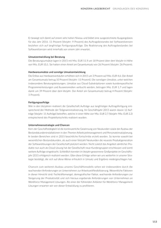 113
Er bewegt sich damit auf einem sehr hohen Niveau und bildet eine ausgezeichnete Ausgangsbasis
für das Jahr 2016. 11 Prozent (Vorjahr: 9 Prozent) des Auftragsbestandes bei Softwarelizenzen
beziehen sich auf langfristige Fertigungsaufträge. Die Realisierung des Auftragsbestandes bei
Softwarelizenzen wird innerhalb von einem Jahr erwartet.
Umsatzentwicklung bei Beratung
Die Beratungsumsätze lagen in 2015 mit Mio. EUR 11,9 um 18 Prozent über dem Vorjahr in Höhe
von Mio. EUR 10,1. Sie hatten einen Anteil am Gesamtumsatz von 26 Prozent (Vorjahr: 26 Prozent).
Hardwareumsätze und sonstige Umsatzentwicklung
Die Erlöse aus Hardwareverkäufen erhöhten sich in 2015 um 3 Prozent auf Mio. EUR 4,6. Der Anteil
am Gesamtumsatz betrug 10 Prozent (Vorjahr: 11 Prozent). Die sonstigen Umsätze, unter welchen
insbesondere Beratungsleistungen, Umsätze aus Cloud-Subskriptionen sowie kundenspezifische
Programmierleistungen und Ausweismedien verbucht werden, betrugen Mio. EUR 1,7 und lagen
damit um 39 Prozent über dem Vorjahr. Der Anteil am Gesamtumsatz betrug 4 Prozent (Vorjahr:
3 Prozent).
Fertigungsaufträge
Wie in den Vorjahren realisiert die Gesellschaft Aufträge aus langfristiger Auftragsfertigung ent-
sprechend der Methode der Teilgewinnrealisierung. Im Geschäftsjahr 2015 waren davon 12 Auf-
träge (Vorjahr: 11 Aufträge) betroffen, welche in einer Höhe von Mio. EUR 2,7 (Vorjahr: Mio. EUR 2,2)
entsprechend des Projektfortschritts realisiert wurden.
Unternehmensstrategie und Chancen
Kern der Geschäftstätigkeit ist die kontinuierliche Gewinnung von Neukunden sowie der Ausbau der
Bestandskundeninstallationen in den Themen Arbeitszeitmanagement und Personaleinsatzplanung.
In beiden Bereichen sind in 2015 beachtliche Fortschritte erzielt worden. So konnte sowohl bei
wesentlichen Bestandskunden, als auch einer Vielzahl Neukunden die neueste Produktgeneration
der Softwarelösungen der Gesellschaft platziert werden. Nicht zuletzt das Angebot sämtlicher Pro-
dukte nun auch als Cloud Lösung hat der Gesellschaft neue Kundengruppen erschlossen und somit
weitere Aufträge eingebracht. Schließlich konnten im Vorjahr gewonnene Großprojekte im Geschäfts-
jahr 2015 erfolgreich realisiert werden. Über diese Erfolge sehen wir uns weiterhin in unserer Stra-
tegie bestätigt, die sich auf diese Weise erfreulich in Umsatz und Ergebnis niedergeschlagen hat.
Chancen zum weiteren Ausbau unseres Geschäftsmodells sehen wir insbesondere durch die
wachsenden Anforderungen an Unternehmen zur Arbeitszeitflexibilisierung. Wesentliche Faktoren
in dieser Hinsicht sind: Fachkräftemangel, demografischer Faktor, wachsende Anforderungen zur
Steigerung der Produktivität und sich hieraus ergebende Anforderungen von Unternehmen an
Workforce Management Lösungen. Als einer der führenden Anbieter für Workforce Management
Lösungen erwarten wir von dieser Entwicklung zu profitieren.
KONZERN-LAGEBERICHT GRUNDLAGEN DES KONZERNS
 