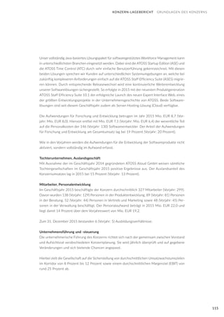 115
KONZERN-LAGEBERICHT GRUNDLAGEN DES KONZERNS
Unser vollständig Java-basiertes Lösungspaket für softwaregestütztes Workforce Management kann
in unterschiedlichsten Branchen eingesetzt werden. Dabei sind die ATOSS Startup Edition (ASE) und
die ATOSS Time Control (ATC) durch sehr einfache Benutzerführung gekennzeichnet. Mit diesen
beiden Lösungen sprechen wir Kunden auf unterschiedlichen Systemumgebungen an, welche bei
zukünftig komplexeren Anforderungen einfach auf die ATOSS Staff Efficiency Suite (ASES) migrie-
ren können. Durch entsprechende Releasewechsel wird eine kontinuierliche Weiterentwicklung
unserer Softwarelösungen sichergestellt. So erfolgte in 2015 mit der neuesten Produktgeneration
ATOSS Staff Efficiency Suite 10.1 der erfolgreiche Launch des neuen Expert Interface Web, eines
der größten Entwicklungsprojekte in der Unternehmensgeschichte von ATOSS. Beide Software-
lösungen sind seit diesem Geschäftsjahr zudem als Server-Hosting-Lösung (Cloud) verfügbar.
Die Aufwendungen für Forschung und Entwicklung betrugen im Jahr 2015 Mio. EUR 8,7 (Vor-
jahr: Mio. EUR 8,0). Hiervon entfiel mit Mio. EUR 7,1 (Vorjahr: Mio. EUR 6,4) der wesentliche Teil
auf die Personalkosten der 146 (Vorjahr: 130) Softwareentwickler. Der Anteil der Aufwendungen
für Forschung und Entwicklung am Gesamtumsatz lag bei 19 Prozent (Vorjahr: 20 Prozent).
Wie in den Vorjahren werden die Aufwendungen für die Entwicklung der Softwareprodukte nicht
aktiviert, sondern vollständig im Aufwand erfasst.
Tochterunternehmen, Auslandsgeschäft
Mit Ausnahme der im Geschäftsjahr 2014 gegründeten ATOSS Aloud GmbH weisen sämtliche
Tochtergesellschaften im Geschäftsjahr 2015 positive Ergebnisse aus. Der Auslandsanteil des
Konzernumsatzes lag in 2015 bei 15 Prozent (Vorjahr: 13 Prozent).
Mitarbeiter, Personalentwicklung
Im Geschäftsjahr 2015 beschäftigte der Konzern durchschnittlich 327 Mitarbeiter (Vorjahr: 299).
Davon wurden 138 (Vorjahr: 129) Personen in der Produktentwicklung, 89 (Vorjahr: 81) Personen
in der Beratung, 52 (Vorjahr: 44) Personen in Vertrieb und Marketing sowie 48 (Vorjahr: 45) Per-
sonen in der Verwaltung beschäftigt. Der Personalaufwand beträgt in 2015 Mio. EUR 22,0 und
liegt damit 14 Prozent über dem Vorjahreswert von Mio. EUR 19,2.
Zum 31. Dezember 2015 bestanden 6 (Vorjahr: 5) Ausbildungsverhältnisse.
Unternehmensführung und -steuerung
Die unternehmerische Führung des Konzerns richtet sich nach der gemeinsam zwischen Vorstand
und Aufsichtsrat verabschiedeten Konzernplanung. Sie wird jährlich überprüft und auf gegebene
Veränderungen und sich bietende Chancen angepasst.
Hierbei zielt die Gesellschaft auf die Sicherstellung von durchschnittlichen Umsatzwachstumszielen
im Korridor von 8 Prozent bis 12 Prozent sowie einem durchschnittlichen Margenziel (EBIT) von
rund 25 Prozent ab.
 