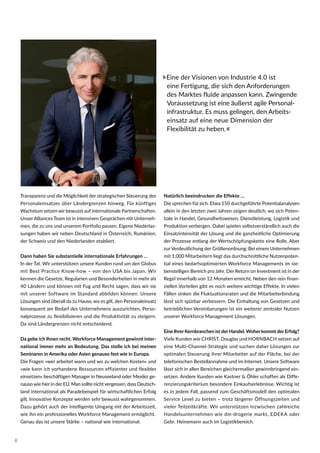 Natürlich beeindrucken die Effekte …
Die sprechen für sich. Etwa 150 durchgeführte Potentialanalysen
allein in den letzten zwei Jahren zeigen deutlich, wo sich Poten-
tiale in Handel, Gesundheitswesen, Dienstleistung, Logistik und
Produktion verbergen. Dabei spielen selbstverständlich auch die
Einsatzintensität der Lösung und die ganzheitliche Optimierung
der Prozesse entlang der Wertschöpfungskette eine Rolle. Aber
zurVerdeutlichung der Größenordnung: Bei einem Unternehmen
mit 1.000 Mitarbeitern liegt das durchschnittliche Nutzenpoten-
tial eines bedarfsoptimierten Workforce Managements im sie-
benstelligen Bereich pro Jahr. Der Return on Investment ist in der
Regel innerhalb von 12 Monaten erreicht. Neben den rein finan-
ziellen Vorteilen gibt es noch weitere wichtige Effekte. In vielen
Fällen sinken die Fluktuationsraten und die Mitarbeiterbindung
lässt sich spürbar verbessern. Die Einhaltung von Gesetzen und
betrieblichen Vereinbarungen ist ein weiterer zentraler Nutzen
unserer Workforce Management Lösungen.
Eine Ihrer Kernbranchen ist der Handel. Woher kommt der Erfolg?
Viele Kunden wie CHRIST, Douglas und HORNBACH setzen auf
eine Multi-Channel-Strategie und suchen daher Lösungen zur
optimalen Steuerung ihrer Mitarbeiter auf der Fläche, bei der
telefonischen Bestellannahme und im Internet. Unsere Software
lässt sich in allen Bereichen gleichermaßen gewinnbringend ein-
setzen. Andere Kunden wie Kastner & Öhler schaffen als Diffe-
renzierungskriterium besondere Einkaufserlebnisse. Wichtig ist
es in jedem Fall, passend zum Geschäftsmodell den optimalen
Service Level zu bieten – trotz längerer Öffnungszeiten und
vieler Teilzeitkräfte. Wir unterstützen inzwischen zahlreiche
Handelsunternehmen wie dm-drogerie markt, EDEKA oder
Gebr. Heinemann auch im Logistikbereich.
»Eine der Visionen von Industrie 4.0 ist
eine Fertigung, die sich den Anforderungen
des Marktes fluide anpassen kann. Zwingende
Voraussetzung ist eine äußerst agile Personal-
infrastruktur. Es muss gelingen, den Arbeits-
einsatz auf eine neue Dimension der
Flexibilität zu heben.«
Transparenz und die Möglichkeit der strategischen Steuerung des
Personaleinsatzes über Ländergrenzen hinweg. Für künftiges
Wachstum setzen wir bewusst auf internationale Partnerschaften.
Unser Alliances Team ist in intensiven Gesprächen mit Unterneh-
men, die zu uns und unserem Portfolio passen. Eigene Niederlas-
sungen haben wir neben Deutschland in Österreich, Rumänien,
der Schweiz und den Niederlanden etabliert.
Dann haben Sie substantielle internationale Erfahrungen …
In der Tat. Wir unterstützen unsere Kunden rund um den Globus
mit Best Practice Know-how – von den USA bis Japan. Wir
kennen die Gesetze, Regularien und Besonderheiten in mehr als
40 Ländern und können mit Fug und Recht sagen, dass wir sie
mit unserer Software im Standard abbilden können. Unsere
Lösungen sind überall da zu Hause, wo es gilt, den Personaleinsatz
konsequent am Bedarf des Unternehmens auszurichten, Perso-
nalprozesse zu flexibilisieren und die Produktivität zu steigern.
Da sind Ländergrenzen nicht entscheidend.
Da gebe ich Ihnen recht. Workforce Management gewinnt inter-
national immer mehr an Bedeutung. Das stelle ich bei meinen
Seminaren in Amerika oder Asien genauso fest wie in Europa.
Die Fragen »wer arbeitet wann und wo zu welchen Kosten« und
»wie kann ich vorhandene Ressourcen effizienter und flexibler
einsetzen« beschäftigen Manager in Neuseeland oder Mexiko ge-
nauso wie hier in der EU. Man sollte nicht vergessen, dass Deutsch-
land international als Paradebeispiel für wirtschaftlichen Erfolg
gilt. Innovative Konzepte werden sehr bewusst wahrgenommen.
Dazu gehört auch der intelligente Umgang mit der Arbeitszeit,
wie ihn ein professionelles Workforce Management ermöglicht.
Genau das ist unsere Stärke – national wie international.
8
 