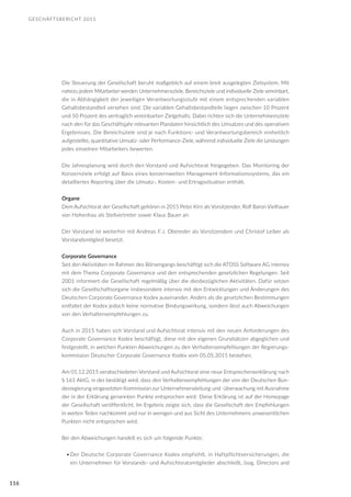 GESCHÄFTSBERICHT 2015
116
Die Steuerung der Gesellschaft beruht maßgeblich auf einem breit ausgelegten Zielsystem. Mit
nahezu jedem Mitarbeiter werden Unternehmensziele, Bereichsziele und individuelle Ziele vereinbart,
die in Abhängigkeit der jeweiligen Verantwortungsstufe mit einem entsprechenden variablen
Gehaltsbestandteil versehen sind. Die variablen Gehaltsbestandteile liegen zwischen 10 Prozent
und 50 Prozent des vertraglich vereinbarten Zielgehalts. Dabei richten sich die Unternehmensziele
nach den für das Geschäftsjahr relevanten Plandaten hinsichtlich des Umsatzes und des operativen
Ergebnisses. Die Bereichsziele sind je nach Funktions- und Verantwortungsbereich einheitlich
aufgestellte, quantitative Umsatz- oder Performance-Ziele, während individuelle Ziele die Leistungen
jedes einzelnen Mitarbeiters bewerten.
Die Jahresplanung wird durch den Vorstand und Aufsichtsrat freigegeben. Das Monitoring der
Konzernziele erfolgt auf Basis eines konzernweiten Management-Informationssystems, das ein
detailliertes Reporting über die Umsatz-, Kosten- und Ertragssituation enthält.
Organe
Dem Aufsichtsrat der Gesellschaft gehören in 2015 Peter Kirn als Vorsitzender, Rolf Baron Vielhauer
von Hohenhau als Stellvertreter sowie Klaus Bauer an.
Der Vorstand ist weiterhin mit Andreas F.J. Obereder als Vorsitzendem und Christof Leiber als
Vorstandsmitglied besetzt.
Corporate Governance
Seit den Aktivitäten im Rahmen des Börsengangs beschäftigt sich die ATOSS Software AG intensiv
mit dem Thema Corporate Governance und den entsprechenden gesetzlichen Regelungen. Seit
2001 informiert die Gesellschaft regelmäßig über die diesbezüglichen Aktivitäten. Dafür setzen
sich die Gesellschaftsorgane insbesondere intensiv mit den Entwicklungen und Änderungen des
Deutschen Corporate Governance Kodex auseinander. Anders als die gesetzlichen Bestimmungen
entfaltet der Kodex jedoch keine normative Bindungswirkung, sondern lässt auch Abweichungen
von den Verhaltensempfehlungen zu.
Auch in 2015 haben sich Vorstand und Aufsichtsrat intensiv mit den neuen Anforderungen des
Corporate Governance Kodex beschäftigt, diese mit den eigenen Grundsätzen abgeglichen und
festgestellt, in welchen Punkten Abweichungen zu den Verhaltensempfehlungen der Regierungs-
kommission Deutscher Corporate Governance Kodex vom 05.05.2015 bestehen.
Am 01.12.2015 verabschiedeten Vorstand und Aufsichtsrat eine neue Entsprechenserklärung nach
§ 161 AktG, in der bestätigt wird, dass den Verhaltensempfehlungen der von der Deutschen Bun-
desregierung eingesetzten Kommission zur Unternehmensleitung und -überwachung mit Ausnahme
der in der Erklärung genannten Punkte entsprochen wird. Diese Erklärung ist auf der Homepage
der Gesellschaft veröffentlicht. Im Ergebnis zeigte sich, dass die Gesellschaft den Empfehlungen
in weiten Teilen nachkommt und nur in wenigen und aus Sicht des Unternehmens unwesentlichen
Punkten nicht entsprochen wird.
Bei den Abweichungen handelt es sich um folgende Punkte:
•	Der Deutsche Corporate Governance Kodex empfiehlt, in Haftpflichtversicherungen, die
ein Unternehmen für Vorstands- und Aufsichtsratsmitglieder abschließt, (sog. Directors and
 
