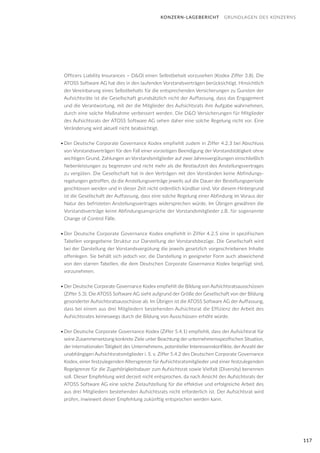 117
KONZERN-LAGEBERICHT GRUNDLAGEN DES KONZERNS
Officers Liability Insurances – D&O) einen Selbstbehalt vorzusehen (Kodex Ziffer 3.8). Die
ATOSS Software AG hat dies in den laufenden Vorstandsverträgen berücksichtigt. Hinsichtlich
der Vereinbarung eines Selbstbehalts für die entsprechenden Versicherungen zu Gunsten der
Aufsichtsräte ist die Gesellschaft grundsätzlich nicht der Auffassung, dass das Engagement
und die Verantwortung, mit der die Mitglieder des Aufsichtsrats ihre Aufgabe wahrnehmen,
durch eine solche Maßnahme verbessert werden. Die D&O Versicherungen für Mitglieder
des Aufsichtsrats der ATOSS Software AG sehen daher eine solche Regelung nicht vor. Eine
Veränderung wird aktuell nicht beabsichtigt.
•	Der Deutsche Corporate Governance Kodex empfiehlt zudem in Ziffer 4.2.3 bei Abschluss
von Vorstandsverträgen für den Fall einer vorzeitigen Beendigung der Vorstandstätigkeit ohne
wichtigen Grund, Zahlungen an Vorstandsmitglieder auf zwei Jahresvergütungen einschließlich
Nebenleistungen zu begrenzen und nicht mehr als die Restlaufzeit des Anstellungsvertrages
zu vergüten. Die Gesellschaft hat in den Verträgen mit den Vorständen keine Abfindungs-
regelungen getroffen, da die Anstellungsverträge jeweils auf die Dauer der Bestellungsperiode
geschlossen werden und in dieser Zeit nicht ordentlich kündbar sind. Vor diesem Hintergrund
ist die Gesellschaft der Auffassung, dass eine solche Regelung einer Abfindung im Voraus der
Natur des befristeten Anstellungsvertrages widersprechen würde. Im Übrigen gewähren die
Vorstandsverträge keine Abfindungsansprüche der Vorstandsmitglieder z.B. für sogenannte
Change of Control Fälle.
•	Der Deutsche Corporate Governance Kodex empfiehlt in Ziffer 4.2.5 eine in spezifischen
Tabellen vorgegebene Struktur zur Darstellung der Vorstandsbezüge. Die Gesellschaft wird
bei der Darstellung der Vorstandsvergütung die jeweils gesetzlich vorgeschriebenen Inhalte
offenlegen. Sie behält sich jedoch vor, die Darstellung in geeigneter Form auch abweichend
von den starren Tabellen, die dem Deutschen Corporate Governance Kodex beigefügt sind,
vorzunehmen.
•	Der Deutsche Corporate Governance Kodex empfiehlt die Bildung von Aufsichtsratsausschüssen
(Ziffer 5.3). Die ATOSS Software AG sieht aufgrund der Größe der Gesellschaft von der Bildung
gesonderter Aufsichtsratsausschüsse ab. Im Übrigen ist die ATOSS Software AG der Auffassung,
dass bei einem aus drei Mitgliedern bestehenden Aufsichtsrat die Effizienz der Arbeit des
Aufsichtsrates keineswegs durch die Bildung von Ausschüssen erhöht würde.
•	Der Deutsche Corporate Governance Kodex (Ziffer 5.4.1) empfiehlt, dass der Aufsichtsrat für
seine Zusammensetzung konkrete Ziele unter Beachtung der unternehmensspezifischen Situation,
der internationalen Tätigkeit des Unternehmens, potentieller Interessenskonflikte, der Anzahl der
unabhängigen Aufsichtsratsmitglieder i. S. v. Ziffer 5.4.2 des Deutschen Corporate Governance
Kodex, einer festzulegenden Altersgrenze für Aufsichtsratsmitglieder und einer festzulegenden
Regelgrenze für die Zugehörigkeitsdauer zum Aufsichtsrat sowie Vielfalt (Diversity) benennen
soll. Dieser Empfehlung wird derzeit nicht entsprochen, da nach Ansicht des Aufsichtsrats der
ATOSS Software AG eine solche Zielaufstellung für die effektive und erfolgreiche Arbeit des
aus drei Mitgliedern bestehenden Aufsichtsrats nicht erforderlich ist. Der Aufsichtsrat wird
prüfen, inwieweit dieser Empfehlung zukünftig entsprochen werden kann.
 