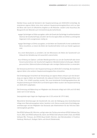 119
Darüber hinaus wurde der Vorstand in der Hauptversammlung vom 28.04.2015 ermächtigt, die
erworbenen eigenen Aktien ohne einen weiteren Hauptversammlungsbeschluss nicht nur über
die Börse oder durch ein öffentliches Angebot an alle Aktionäre, sondern unter Ausschluss des
Bezugsrechts der Aktionäre auch mit Zustimmung des Aufsichtsrats
•	gegen Sacheinlagen an Dritte auszugeben, sofern der Erwerb der Sacheinlage im wohlverstandenen
Interesse der Gesellschaft liegt und sofern der für eine eigene Aktie von Dritten zu erbringende
Gegenwert nicht unangemessen niedrig ist;
•	gegen Bareinlagen an Dritte auszugeben, um die Aktien der Gesellschaft an einer ausländischen
Börse einzuführen, an denen die Aktien der Gesellschaft bisher nicht zum Handel zugelassen
sind;
•	zu einem Barkaufpreis zu veräußern, der den Börsenpreis der Aktien der Gesellschaft zum
Zeitpunkt der Veräußerung nicht wesentlich unterschreitet;
•	zur Erfüllung von Options- und/oder Wandlungsrechten aus von der Gesellschaft oder einem
Konzernunternehmen der Gesellschaft begebenen Wandelschuldverschreibungen, Wandel-
genussrechten, Optionsschuldverschreibungen oder sonstigen Optionsrechten zu verwenden.
Der Vorstand wurde ferner in der Hauptversammlung vom 28.04.2015 ermächtigt, die erworbenen
eigenen Aktien ohne weiteren Hauptversammlungsbeschluss einzuziehen.
Die Ermächtigungen hinsichtlich der Verwendung von eigenen Aktien erfassen auch die Verwen-
dung von eigenen Aktien der Gesellschaft, die aufgrund früherer Ermächtigungsbeschlüsse nach
§ 71 Abs. 1 Nr. 8 AktG erworben wurden. Der zuvor bestehende Ermächtigungsbeschluss der
Hauptversammlung vom 30.04.2014 zum Erwerb eigener Aktien wurde in der Hauptversammlung
am 28.04.2015 aufgehoben.
Die Ernennung und Abberufung von Mitgliedern des Vorstands erfolgt nach § 84 und § 85 AktG
sowie nach § 6 der Satzung.
Satzungsänderungen folgen den Regelungen des § 133 und der §§ 179 ff. AktG.
Wesentliche Vereinbarungen der Gesellschaft, die unter der Bedingung eines Kontrollwechsels
infolge eines Übernahmeangebots stehen, bestehen nicht. Ebenso wurden keine Entschädigungs-
vereinbarungen mit den Mitgliedern des Vorstands oder Arbeitnehmern für den Fall eines Über-
nahmeangebots getroffen.
Die ATOSS Software AG, München, verfügt neben den Tochterunternehmen ATOSS Software Ges.
m.b.H., Wien, der ATOSS Software AG, Zürich, der ATOSS CSD Software GmbH, Cham, der ATOSS
Software SRL, Timisoara, der ATOSS Aloud GmbH, München, über Betriebsstätten in Frankfurt,
Hamburg, Meerbusch, Stuttgart, Berlin und Utrecht (Niederlande).
KONZERN-LAGEBERICHT GRUNDLAGEN DES KONZERNS
 