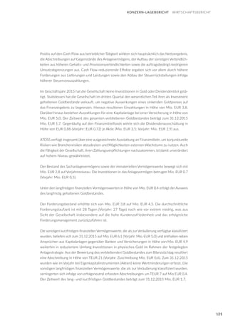 121
KONZERN-LAGEBERICHT WIRTSCHAFTSBERICHT
Positiv auf den Cash Flow aus betrieblicher Tätigkeit wirkten sich hauptsächlich das Nettoergebnis,
die Abschreibungen auf Gegenstände des Anlagevermögens, der Aufbau der sonstigen Verbindlich-
keiten aus höheren Gehalts- und Provisionsverbindlichkeiten sowie die auftragsbedingt niedrigeren
Umsatzabgrenzungen aus. Cash Flow-reduzierende Effekte ergaben sich vor allem durch höhere
Forderungen aus Lieferungen und Leistungen sowie den Abbau der Steuerrückstellungen infolge
höherer Steuervorauszahlungen.
Im Geschäftsjahr 2015 hat die Gesellschaft keine Investitionen in Gold oder Dividendentitel getä-
tigt. Stattdessen hat die Gesellschaft im dritten Quartal den wesentlichen Teil ihrer als Investment
gehaltenen Goldbestände verkauft, um negative Auswirkungen eines sinkenden Goldpreises auf
das Finanzergebnis zu begrenzen. Hieraus resultieren Einzahlungen in Höhe von Mio. EUR 3,8.
Darüber hinaus bestehen Auszahlungen für eine Kapitalanlage bei einer Versicherung in Höhe von
Mio. EUR 5,0. Der Zeitwert des gesamten verbliebenen Goldbestandes beträgt zum 31.12.2015
Mio. EUR 1,7. Gegenläufig auf den Finanzmittelfonds wirkte sich die Dividendenausschüttung in
Höhe von EUR 0,88 (Vorjahr: EUR 0,72) je Aktie (Mio. EUR 3,5; Vorjahr: Mio. EUR 2,9) aus.
ATOSS verfügt insgesamt über eine ausgezeichnete Ausstattung an Finanzmitteln, um konjunkturelle
Risiken wie Branchenrisiken abzudecken und Möglichkeiten externen Wachstums zu nutzen. Auch
die Fähigkeit der Gesellschaft, ihren Zahlungsverpflichtungen nachzukommen, ist damit unverändert
auf hohem Niveau gewährleistet.
Der Bestand des Sachanlagevermögens sowie der immateriellen Vermögenswerte bewegt sich mit
Mio. EUR 2,8 auf Vorjahresniveau. Die Investitionen in das Anlagevermögen betrugen Mio. EUR 0,7
(Vorjahr: Mio. EUR 0,5).
Unter den langfristigen finanziellen Vermögenswerten in Höhe von Mio. EUR 0,4 erfolgt der Ausweis
des langfristig gehaltenen Goldbestandes.
Der Forderungsbestand erhöhte sich von Mio. EUR 3,8 auf Mio. EUR 4,5. Die durchschnittliche
Forderungslaufzeit ist mit 28 Tagen (Vorjahr: 27 Tage) nach wie vor extrem niedrig, was aus
Sicht der Gesellschaft insbesondere auf die hohe Kundenzufriedenheit und das erfolgreiche
Forderungsmanagement zurückzuführen ist.
Die sonstigen kurzfristigen finanziellen Vermögenswerte, die als zurVeräußerung verfügbar klassifiziert
wurden, beliefen sich zum 31.12.2015 auf Mio. EUR 6,1 (Vorjahr: Mio. EUR 5,0) und enthalten neben
Ansprüchen aus Kapitalanlagen gegenüber Banken und Versicherungen in Höhe von Mio. EUR 4,9
weiterhin in reduziertem Umfang Investitionen in physisches Gold im Rahmen der festgelegten
Anlagestrategie. Aus der Bewertung des verbleibenden Goldbestandes zum Bilanzstichtag resultiert
eine Abschreibung in Höhe von TEUR 21 (Vorjahr: Zuschreibung Mio. EUR 0,6). Zum 31.12.2015
wurden wie im Vorjahr bei Eigenkapitalinstrumenten (Aktien) keine Wertminderungen erfasst. Die
sonstigen langfristigen finanziellen Vermögenswerte, die als zur Veräußerung klassifiziert wurden,
verringerten sich infolge von erfolgsneutral erfassten Abschreibungen um TEUR 7 auf Mio EUR 0,4.
Der Zeitwert des lang- und kurzfristigen Goldbestandes beträgt zum 31.12.2015 Mio. EUR 1,7.
 