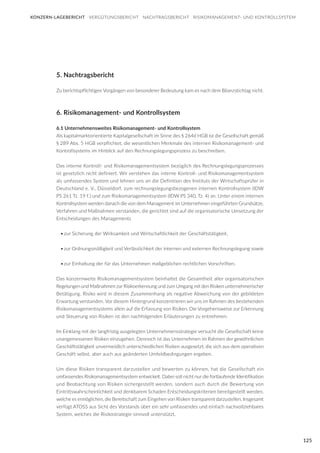 125
5. Nachtragsbericht
Zu berichtspflichtigen Vorgängen von besonderer Bedeutung kam es nach dem Bilanzstichtag nicht.
6. Risikomanagement- und Kontrollsystem
6.1 Unternehmensweites Risikomanagement- und Kontrollsystem
Als kapitalmarktorientierte Kapitalgesellschaft im Sinne des § 264d HGB ist die Gesellschaft gemäß
§ 289 Abs. 5 HGB verpflichtet, die wesentlichen Merkmale des internen Risikomanagement- und
Kontrollsystems im Hinblick auf den Rechnungslegungsprozess zu beschreiben.
Das interne Kontroll- und Risikomanagementsystem bezüglich des Rechnungslegungsprozesses
ist gesetzlich nicht definiert. Wir verstehen das interne Kontroll- und Risikomanagementsystem
als umfassendes System und lehnen uns an die Definition des Instituts der Wirtschaftsprüfer in
Deutschland e. V., Düsseldorf, zum rechnungslegungsbezogenen internen Kontrollsystem (IDW
PS 261 Tz. 19 f.) und zum Risikomanagementsystem (IDW PS 340, Tz. 4) an. Unter einem internen
Kontrollsystem werden danach die von dem Management im Unternehmen eingeführten Grundsätze,
Verfahren und Maßnahmen verstanden, die gerichtet sind auf die organisatorische Umsetzung der
Entscheidungen des Managements
•	zur Sicherung der Wirksamkeit und Wirtschaftlichkeit der Geschäftstätigkeit,
•	zur Ordnungsmäßigkeit und Verlässlichkeit der internen und externen Rechnungslegung sowie
•	zur Einhaltung der für das Unternehmen maßgeblichen rechtlichen Vorschriften.
Das konzernweite Risikomanagementsystem beinhaltet die Gesamtheit aller organisatorischen
Regelungen und Maßnahmen zur Risikoerkennung und zum Umgang mit den Risiken unternehmerischer
Betätigung. Risiko wird in diesem Zusammenhang als negative Abweichung von der gebildeten
Erwartung verstanden. Vor diesem Hintergrund konzentrieren wir uns im Rahmen des bestehenden
Risikomanagementsystems allein auf die Erfassung von Risiken. Die Vorgehensweise zur Erkennung
und Steuerung von Risiken ist den nachfolgenden Erläuterungen zu entnehmen:
Im Einklang mit der langfristig ausgelegten Unternehmensstrategie versucht die Gesellschaft keine
unangemessenen Risiken einzugehen. Dennoch ist das Unternehmen im Rahmen der gewöhnlichen
Geschäftstätigkeit unvermeidlich unterschiedlichen Risiken ausgesetzt, die sich aus dem operativen
Geschäft selbst, aber auch aus geänderten Umfeldbedingungen ergeben.
Um diese Risiken transparent darzustellen und bewerten zu können, hat die Gesellschaft ein
umfassendes Risikomanagementsystem entwickelt. Dabei soll nicht nur die fortlaufende Identifikation
und Beobachtung von Risiken sichergestellt werden, sondern auch durch die Bewertung von
Eintrittswahrscheinlichkeit und denkbarem Schaden Entscheidungskriterien bereitgestellt werden,
welche es ermöglichen, die Bereitschaft zum Eingehen von Risiken transparent darzustellen. Insgesamt
verfügt ATOSS aus Sicht des Vorstands über ein sehr umfassendes und einfach nachvollziehbares
System, welches die Risikostrategie sinnvoll unterstützt.
KONZERN-LAGEBERICHT VERGÜTUNGSBERICHT NACHTRAGSBERICHT RISIKOMANAGEMENT- UND KONTROLLSYSTEM
 