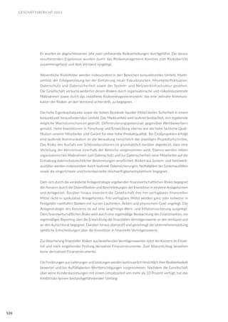 GESCHÄFTSBERICHT 2015
126
Es wurden im abgeschlossenen Jahr zwei umfassende Risikoerhebungen durchgeführt. Die daraus
resultierenden Ergebnisse wurden durch das Risikomanagement-Komitee zum Risikobericht
zusammengefasst und dem Vorstand vorgelegt.
Wesentliche Risikofelder werden insbesondere in den Bereichen konjunkturelles Umfeld, Markt-
umfeld, der Erfolgserzielung bei der Einführung neuer Fokusbranchen, Mitarbeiterfluktuation,
Datenschutz und Datensicherheit sowie der System- und Netzwerkinfrastruktur gesehen.
Die Gesellschaft versucht weiterhin diesen Risiken durch organisatorische und risikoreduzierende
Maßnahmen sowie durch das installierte Risikomanagementsystem, das eine zeitnahe Kommuni-
kation der Risiken an den Vorstand sicherstellt, zu begegnen.
Die hohe Eigenkapitalquote sowie die hohen Bestände liquider Mittel bieten Sicherheit in einem
konjunkturell herausfordernden Umfeld. Das Marktumfeld wird laufend beobachtet, sich ergebende
mögliche Wachstumschancen geprüft, Differenzierungspotenziale gegenüber Wettbewerbern
genutzt. Hohe Investitionen in Forschung und Entwicklung ebenso wie die hohe fachliche Quali-
fikation unserer Mitarbeiter sind Garant für eine hohe Produktqualität. Bei Großprojekten erfolgt
eine laufende Kommunikation an die Verwaltung hinsichtlich des jeweiligen Projektfortschrittes.
Das Risiko des Ausfalls von Schlüsselpositionen ist grundsätzlich darüber abgedeckt, dass eine
Verteilung der Kenntnisse innerhalb der Bereiche vorgenommen wird. Ebenso werden neben
organisatorischen Maßnahmen zum Datenschutz und zur Datensicherheit neue Mitarbeiter auf die
Einhaltung datenschutzrechtlicher Bestimmungen verpflichtet. Risiken aus System- und Netzwerk-
ausfällen werden insbesondere durch laufende Datensicherungen, Notfallpläne bei Systemausfällen
sowie die eingerichtete und fortentwickelte Hochverfügbarkeitsplattform begegnet.
Dem sich durch die veränderte Anlagestrategie ergebenden finanzwirtschaftlichen Risiko begegnet
der Konzern durch die Diversifikation und Beschränkungen der Investition in einzelne Anlageformen
und Anlagetitel. Darüber hinaus investiert die Gesellschaft ihre frei verfügbaren finanziellen
Mittel nicht in spekulative Anlageformen. Frei verfügbare Mittel werden ganz oder teilweise in
Festgelder namhafter Banken mit kurzen Laufzeiten, Aktien und physischem Gold angelegt. Die
Anlagestrategie des Konzerns ist auf eine langfristige Wert- und Inflationssicherung ausgelegt.
Dem finanzwirtschaftlichen Risiko wird durch eine regelmäßige Beobachtung des Finanzmarktes, ein
regelmäßiges Reporting über die Entwicklung der finanziellen Vermögenswerte an den Vorstand und
an den Aufsichtsrat begegnet. Darüber hinaus überprüft und genehmigt die Unternehmensleitung
sämtliche Entscheidungen über die Investition in finanzielle Vermögenswerte.
Zur Absicherung finanzieller Risiken aus bestehenden Vermögenswerten nutzt der Konzern im Einzel-
fall und nach eingehender Prüfung derivative Finanzinstrumente. Zum Bilanzstichtag bestehen
keine derivativen Finanzinstrumente.
Die Forderungen aus Lieferungen und Leistungen werden kontinuierlich hinsichtlich ihrer Realisierbarkeit
bewertet und bei Auffälligkeiten Wertberichtigungen vorgenommen. Nachdem die Gesellschaft
über keine Kundenbeziehungen mit einem Umsatzanteil von mehr als 10 Prozent verfügt, hat das
Kreditrisiko keinen bestandsgefährdenden Umfang.
 