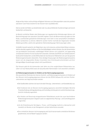 127
Aufgrund des hohen und kurzfristig verfügbaren Volumens von Zahlungsmitteln sowie des positiven
operativen Cash Flows besteht für den Konzern kein Liquiditätsrisiko.
Ebenso werden die Risiken aus bestehenden oder neu abzuschließenden Kundenverträgen permanent
beobachtet und bewertet.
Im Bereich rechtlicher Risiken oder Änderungen von regulatorischen Anforderungen können sich
Beeinträchtigungen des operativen Geschäfts ergeben. Durch die Börsennotierung ergibt sich das
Risiko, zunehmenden gesetzlichen Anforderungen nicht mehr in einer wirtschaftlich vertretbaren
Weise nachkommen zu können. Weiterhin werden hierfür innerhalb der Organisation formelle
Abläufe geschaffen, welche den geänderten Rahmenbedingungen Rechnung tragen sollen.
Schließlich besteht weiterhin die Möglichkeit, dass nicht erkannte und berichtete Risiken eintreten,
welche ebenfalls negative Einflüsse auf die Geschäftstätigkeit nehmen könnten. Aus der Konzentration
von grundsätzlich voneinander unabhängigen Risiken können sich zusätzliche, sich gegenseitig
verstärkende Gefahren für die Gesellschaft entwickeln. Deshalb wird ATOSS sein Umfeld weiterhin
kontinuierlich beobachten und die Wirksamkeit der beschlossenen Maßnahmen wie auch das gesamte
Risikomanagementsystem überprüfen. Trotz ständiger Anpassungen des Risikomanagementsystems
lassen sich die dargestellten Risiken hinsichtlich ihrer Eintrittswahrscheinlichkeit und ihrer
betragsmäßigen Auswirkungen jedoch nicht quantifizieren.
Der Konzern geht für die kommenden zwei Jahre von einer vergleichbaren Risikostruktur aus,
sofern sich das Marktumfeld sowie die konjunkturellen Rahmendaten nicht wesentlich verändern.
6.2 Risikomanagementsystem im Hinblick auf den Rechnungslegungsprozess
Die wesentlichen Merkmale des internen Kontroll- und Risikomanagementsystems im Hinblick auf
den (Konzern-)rechnungslegungsprozess können bei der ATOSS Software AG und ihren Tochter-
unternehmen wie folgt beschrieben werden:
•	Die Gesellschaften zeichnen sich durch eine klare Führungs-, Unternehmens- und Kontrollstruktur aus.
•	Die Funktionen der am (Konzern-)rechnungslegungsprozess wesentlich beteiligten Bereiche
Finanzbuchhaltung, Auftragsabwicklung und Controlling sind klar getrennt und die Verantwortungs-
bereiche eindeutig zugeordnet.
•	Zur Analyse und Steuerung ertragsrelevanter Risikofaktoren wurde das zuvor beschriebene
Risikomanagementsystem integriert sowie ein abgestimmtes Planungs- und Controllingsystem
eingerichtet.
•	Um die Entwicklung der Vermögens-, Finanz- und Ertragslage laufend zu überwachen wird
monatlich ein Review an das Management und den Aufsichtsrat versendet.
•	Eine einheitliche (Konzern-)rechnungslegung wird durch konzernweite einheitliche Richtlinien
gewährleistet, die bei Bedarf angepasst werden.
KONZERN-LAGEBERICHT RISIKOMANAGEMENT- UND KONTROLLSYSTEM
 