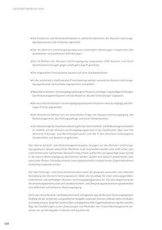 GESCHÄFTSBERICHT 2015
128
•	Die Funktionen und Verantwortlichkeiten in sämtlichen Bereichen der (Konzern-)rechnungs-
legungsprozesses sind eindeutig zugeordnet.
•	Die am (Konzern-)rechnungslegungsprozess beteiligten Abteilungen entsprechen den
quantitativen und qualitativen Anforderungen.
•	Die im Rahmen der (Konzern-)rechnungslegung eingesetzten EDV-Systeme sind durch
Sicherheitseinrichtungen gegen unbefugten Zugriff geschützt.
•	Die eingesetzten Finanzsysteme basieren auf einer Standardsoftware.
•	In den wöchentlich stattfindenden Finanzmeetings werden wesentliche (konzern-)rechnungs-
legungsrelevante Sachverhalte angesprochen und geklärt.
•	Wesentliche (konzern-)rechnungslegungsbezogene Prozesse unterliegen regelmäßigen Prüfungen.
Das Risikomanagementsystem wird bei Bedarf an aktuelle Entwicklungen angepasst.
•	Bei wesentlichen (konzern-)rechnungslegungsrelevanten Prozessen wird durchgängig das Vier-
Augen-Prinzip angewendet.
•	Der Aufsichtsrat befasst sich mit wesentlichen Fragen der (Konzern-)rechnungslegung, des
Risikomanagements, des Prüfungsauftrags und seinen Schwerpunkten.
•	DerVorstand trägt die Gesamtverantwortung fürdas interne Kontroll- und Risikomanagementsystem
im Hinblick auf den (Konzern-)rechnungslegungsprozess in der Gesellschaft. Über eine fest
definierte Führungs- und Berichtsorganisation sind alle in den Abschluss einbezogenen
Gesellschaften und Bereiche eingebunden.
Das interne Kontroll- und Risikomanagementsystem, bezogen auf den (Konzern-)rechnungs-
legungsprozess, dessen wesentliche Merkmale zuvor beschrieben worden sind, stellt sicher, dass
unternehmerische Sachverhalte bilanziell richtig erfasst, aufbereitet und gewürdigt sowie korrekt
in die externe Rechnungslegung übernommen werden. Zudem wird dadurch gewährleistet, dass
potenzielle Risiken frühzeitig erkannt sowie gegebenenfalls entsprechende Gegenmaßnahmen
rechtzeitig eingeleitet werden.
Die klare Führungs- und Unternehmensstruktur sowie die geeignete personelle und materielle
Ausstattung des (Konzern-)rechnungswesens stellen die Grundlage für einen ordnungsgemäßen,
einheitlichen und nachhaltigen (Konzern-)rechnungslegungsprozess dar. Die klare Abgrenzung der
Verantwortungsbereiche sowie verschiedene Kontroll- und Überprüfungsmechanismen gewährleisten
eine fehlerfreie und kohärente Rechnungslegung.
Durch das interne Kontroll- und Risikosystem wird sichergestellt, dass die (Konzern-)rechnungslegung im
Einklang mit den rechtlichen und gesetzlichen Vorgaben sowie den internen Leitlinien steht und Risiken
rechtzeitig erkannt, bewertet, kommuniziert und gegebenenfalls Gegenmaßnahmen ergriffen werden.
Bzgl. den Ausführungen zu den Zielsetzungen und Methoden des Finanzrisikomanagements ver-
weisen wir auf die Angaben im Konzernanhang Note 48.
 