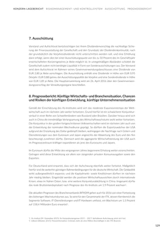 129
7. Ausschüttung
Vorstand und Aufsichtsrat berücksichtigen bei ihrem Dividendenvorschlag die nachhaltige Siche-
rung der Finanzausstattung der Gesellschaft und den Grundsatz der Dividendenkontinuität, nach
der grundsätzlich die Vorjahresdividende nicht unterschritten werden soll, und eine Erhöhung
dann erfolgt, wenn dies bei einer Ausschüttungsquote von bis zu 50 Prozent des im Geschäftsjahr
erwirtschafteten Konzerngewinns je Aktie möglich ist. In unregelmäßigen Abständen schüttet die
Gesellschaft zudem nicht benötigte Liquidität in Form von Sonderausschüttungen aus. Der Vorstand
wird dem Aufsichtsrat im Rahmen seines Gewinnverwendungsbeschlusses eine Dividende von
EUR 2,80 je Aktie vorschlagen. Die Ausschüttung enthält eine Dividende in Höhe von EUR 0,95
(Vorjahr: EUR 0,88) getreu der Ausschüttungspolitik der Vorjahre und eine Sonderdividende in Höhe
von EUR 1,85 je Aktie. Die Hauptversammlung wird am 26. April 2016 über den Gewinnverwen-
dungsvorschlag der Verwaltungsorgane beschließen.
8. Prognosebericht: Künftige Wirtschafts- und Branchensituation, Chancen
und Risiken der künftigen Entwicklung, künftige Unternehmenssituation
Gemäß der Einschätzung des ifo-Institutes wird sich das moderate Expansionstempo der Welt-
wirtschaft auch im nächsten Jahr weiter fortsetzen. Grund hierfür ist ein schwächerer Konjunktur-
verlauf in einer Reihe von Schwellenländern wie Russland oder Brasilien. Darüber hinaus wird sich
auch in China die trendmäßige Verlangsamung des Wirtschaftswachstums wohl weiter fortsetzen.
Die Konjunktur in den großen fortgeschrittenen Volkswirtschaften wird im nächsten Jahr auch von
der Entwicklung der nominalen Wechselkurse geprägt. So dürften die Exportzuwächse der USA
aufgrund der Erstarkung des Dollar gedämpft bleiben, wohingegen die Nachfrage nach Gütern und
Dienstleistungen aus dem Euroraum und Japan angesichts der Abwertung des Euro und des Yen
beschleunigt zunehmen dürfte. Dennoch wird die aggregierte Wirtschaftsleistung der USA auch
im Prognosezeitraum kräftiger expandieren als jene des Euroraums und Japans.
Im Euroraum dürfte die Mitte des vergangenen Jahres begonnene Erholung weiter voranschreiten.
Getragen wird diese Entwicklung vor allem von steigenden privaten Konsumausgaben sowie den
Exporten.
Für Deutschland wird erwartet, dass sich der Aufschwung ebenfalls weiter fortsetzt. Maßgeblich
hierfür sind die weiterhin günstigen Rahmenbedingungen für die deutsche Wirtschaft. Die Geldpolitik
wirkt außergewöhnlich expansiv, und die Kapitalmarkt- sowie Kreditzinsen dürften im nächsten
Jahr niedrig bleiben. Eingetrübt werden die positiven Wirtschaftsaussichten durch internationale
Krisen, etwa im Nahen Osten, bzw. eine weitere Konjunkturabkühlung in China. Insgesamt dürfte
das reale Bruttoinlandsprodukt nach Prognose des ifo-Instituts um 1,9 Prozent wachsen1
.
Die aktuellen Prognosen des Branchenverbands BITKOM gehen auch für 2016 von einer Fortsetzung
des bisherigen Wachstumskurses aus. So wird für den Gesamtmarkt der ITK, dessen Kernbereich die
Segmente Software, IT-Dienstleistungen und IT Hardware umfasst, ein Wachstum um 1,5 Prozent
auf 158,4 Milliarden Euro erwartet2
.
KONZERN-LAGEBERICHT RISIKOMANAGEMENT- UND KONTROLLSYSTEM AUSSCHÜTTUNG PROGNOSEBERICHT
1
) 	ifo Institut (09. Dezember 2015): ifo Konjunkturprognose 2015 – 2017: Verhaltener Aufschwung setzt sich fort
2
) 	bitkom (Oktober 2015): Presseinformation: Erstmals mehr als eine Million Beschäftigte in der ITK-Branche
 