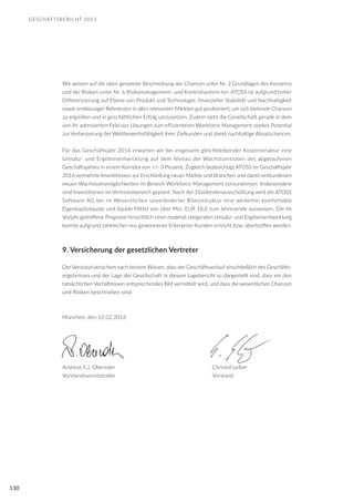 GESCHÄFTSBERICHT 2015
130
Wir weisen auf die oben genannte Beschreibung der Chancen unter Nr. 2 Grundlagen des Konzerns
und der Risiken unter Nr. 6 Risikomanagement- und Kontrollsystem hin. ATOSS ist aufgrund hoher
Differenzierung auf Ebene von Produkt und Technologie, finanzieller Stabilität und Nachhaltigkeit
sowie erstklassiger Referenzen in allen relevanten Märkten gut positioniert, um sich bietende Chancen
zu ergreifen und in geschäftlichen Erfolg umzusetzen. Zudem sieht die Gesellschaft gerade in dem
von ihr adressierten Feld von Lösungen zum effizienteren Workforce Management starkes Potential
zur Verbesserung der Wettbewerbsfähigkeit ihrer Zielkunden und damit nachhaltige Absatzchancen.
Für das Geschäftsjahr 2016 erwarten wir bei insgesamt gleichbleibender Kostenstruktur eine
Umsatz- und Ergebnisentwicklung auf dem Niveau der Wachstumsraten des abgelaufenen
Geschäftsjahres in einem Korridor von +/- 3 Prozent. Zugleich beabsichtigt ATOSS im Geschäftsjahr
2016 vermehrte Investitionen zur Erschließung neuer Märkte und Branchen und damit verbundenen
neuen Wachstumsmöglichkeiten im Bereich Workforce Management vorzunehmen. Insbesondere
sind Investitionen im Vertriebsbereich geplant. Nach der Dividendenausschüttung wird die ATOSS
Software AG bei im Wesentlichen unveränderter Bilanzstruktur eine weiterhin komfortable
Eigenkapitalquote und liquide Mittel von über Mio. EUR 18,0 zum Jahresende ausweisen. Die im
Vorjahr getroffene Prognose hinsichtlich einer moderat steigenden Umsatz- und Ergebnisentwicklung
konnte aufgrund zahlreicher neu gewonnener Enterprise-Kunden erreicht bzw. übertroffen werden.
9. Versicherung der gesetzlichen Vertreter
Der Vorstand versichert nach bestem Wissen, dass der Geschäftsverlauf einschließlich des Geschäfts-
ergebnisses und der Lage der Gesellschaft in diesem Lagebericht so dargestellt sind, dass ein den
tatsächlichen Verhältnissen entsprechendes Bild vermittelt wird, und dass die wesentlichen Chancen
und Risiken beschrieben sind.
München, den 12.02.2016
Andreas F.J. Obereder					 Christof Leiber
Vorstandsvorsitzender					 Vorstand
 