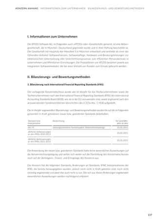 137
KONZERN-ANHANG INFORMATIONEN ZUM UNTERNEHMEN BILANZIERUNGS- UND BEWERTUNGSMETHODEN
I. Informationen zum Unternehmen
Die ATOSS Software AG, im Folgenden auch »ATOSS« oder »Gesellschaft« genannt, ist eine Aktien-
gesellschaft, die in München, Deutschland gegründet wurde und in ihrer Haftung beschränkt ist.
Die Gesellschaft mit Hauptsitz Am Moosfeld 3 in München entwickelt und vertreibt als einer der
führenden Anbieter Softwarelizenzen, Softwarepflege, Hardware und Beratungsleistungen zur
elektronischen Unterstützung aller Unternehmensprozesse zum effizienten Personaleinsatz in
Unternehmen und öffentlichen Einrichtungen. Die Produktlinien von ATOSS bestehen jeweils aus
integrierten Softwaremodulen, die bei einer Vielzahl von Kunden zum Einsatz gebracht werden.
II. Bilanzierungs- und Bewertungsmethoden
1. Bilanzierung nach International Financial Reporting Standards (IFRS)
Der vorliegende Konzernabschluss wurde wie im Vorjahr für das Mutterunternehmen sowie die
Tochterunternehmen nach den International Financial Reporting Standards (IFRS) des International
Accounting Standards Board (IASB), wie sie in der EU anzuwenden sind, sowie ergänzend nach den
anzuwendenden handelsrechtlichen Vorschriften des § 315a Abs. 1 HGB aufgestellt.
Die im Vorjahr angewandten Bilanzierungs- und Bewertungsmethoden wurden bis auf die im Folgenden
genannten in Kraft getretenen neuen bzw. geänderten Standards beibehalten.
Die Anwendung der neuen bzw. geänderten Standards hatte keine wesentlichen Auswirkungen auf
die Konzernrechnungslegung und wirkte sich weder auf die Darstellung des Konzernabschlusses
noch auf die Vermögens-, Finanz- und Ertragslage des Konzerns aus.
Der Konzern hat die folgenden Standards, Änderungen an Standards, IFRIC Interpretationen der
IFRS, die bereits herausgegeben wurden, jedoch noch nicht in Kraft getreten sind, noch nicht
vorzeitig angewendet und plant dies auch nicht zu tun. Die sich aus diesen Änderungen ergebenden
wesentlichen Auswirkungen werden nachfolgend erläutert:
Standard bzw.
Interpretation
Bezeichnung für Geschäfts-
jahre ab dem
IAS 19 Leistungsorientierte Pensionspläne: Arbeitnehmerbeiträge 01.02.2015
Jährliche Verbesserungen
an den IFRSs 2010-2012
01.02.2015
Jährliche Verbesserungen
an den IFRSs 2011-2013
01.01.2015
 