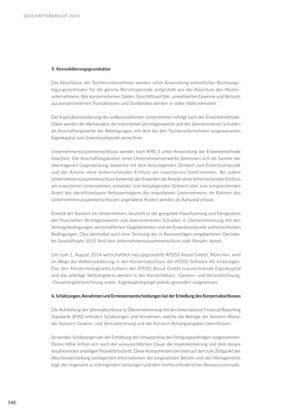 GESCHÄFTSBERICHT 2015
140
5. Konsolidierungsgrundsätze
Die Abschlüsse der Tochterunternehmen werden unter Anwendung einheitlicher Rechnungs-
legungsmethoden für die gleiche Berichtsperiode aufgestellt wie der Abschluss des Mutter-
unternehmens. Alle konzerninternen Salden, Geschäftsvorfälle, unrealisierten Gewinne und Verluste
aus konzerninternen Transaktionen und Dividenden werden in voller Höhe eliminiert.
Die Kapitalkonsolidierung der vollkonsolidierten Unternehmen erfolgt nach der Erwerbsmethode.
Dabei werden die Wertansätze der entrichteten Vermögenswerte und der übernommenen Schulden
als Anschaffungswerte der Beteiligungen, mit dem bei den Tochterunternehmen ausgewiesenen
Eigenkapital zum Erwerbszeitpunkt verrechnet.
Unternehmenszusammenschlüsse werden nach IFRS 3 unter Anwendung der Erwerbsmethode
bilanziert. Die Anschaffungskosten eines Unternehmenserwerbs bemessen sich als Summe der
übertragenen Gegenleistung, bewertet mit dem beizulegenden Zeitwert zum Erwerbszeitpunkt
und der Anteile ohne beherrschenden Einfluss am erworbenen Unternehmen. Bei jedem
Unternehmenszusammenschluss bewertet der Erwerber die Anteile ohne beherrschenden Einfluss
am erworbenen Unternehmen, entweder zum beizulegenden Zeitwert oder zum entsprechenden
Anteil des identifizierbaren Nettovermögens des erworbenen Unternehmens. Im Rahmen des
Unternehmenszusammenschlusses angefallene Kosten werden als Aufwand erfasst.
Erwirbt der Konzern ein Unternehmen, beurteilt er die geeignete Klassifizierung und Designation
der finanziellen Vermögenswerte und übernommenen Schulden in Übereinstimmung mit den
Vertragsbedingungen, wirtschaftlichen Gegebenheiten und am Erwerbszeitpunkt vorherrschenden
Bedingungen. Dies beinhaltet auch eine Trennung der in Basisverträgen eingebetteten Derivate.
Im Geschäftsjahr 2015 fand kein Unternehmenszusammenschluss statt (Vorjahr: keine).
Die zum 1. August 2014 wirtschaftlich neu gegründete ATOSS Aloud GmbH, München, wird
im Wege der Vollkonsolidierung in den Konzernabschluss der ATOSS Software AG einbezogen.
Das den Minderheitsgesellschaftern der ATOSS Aloud GmbH zuzurechnende Eigenkapital
und das anteilige Nettoergebnis werden in der Konzernbilanz, -Gewinn- und Verlustrechnung,
-Gesamtergebnisrechnung sowie -Eigenkapitalspiegel jeweils gesondert ausgewiesen.
6. Schätzungen,Annahmen und Ermessensentscheidungen bei derErstellung des Konzernabschlusses
Die Aufstellung der Jahresabschlüsse in Übereinstimmung mit den International Financial Reporting
Standards (IFRS) erfordert Schätzungen und Annahmen, welche die Beträge der Konzern-Bilanz,
der Konzern-Gewinn- und Verlustrechnung und der Konzern-Anhangsangaben beeinflussen.
So werden Schätzungen bei der Ermittlung der Umsatzerlöse bei Fertigungsaufträgen vorgenommen.
Deren Höhe richtet sich nach der voraussichtlichen Dauer der Implementierung und dem daraus
resultierenden anteiligen Projektfortschritt. Diese Komponenten beruhen auf den zum Zeitpunkt der
Abschlusserstellung vorliegenden Informationen der eingesetzten Berater und des Managements
bzgl. der insgesamt zu erbringenden Leistungen und dem hierfür erforderlichen Ressourceneinsatz.
 