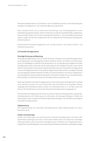 GESCHÄFTSBERICHT 2015
142
Monetäre Vermögenswerte und Schulden in einer Fremdwährung werden unter Verwendung des
jeweiligen Stichtagskurses in die funktionale Währung umgerechnet.
Nicht monetäre Posten, die zu historischen Anschaffungs- bzw. Herstellungskosten in einer
Fremdwährung bewertet werden, werden mit dem Kurs am Tag des Geschäftsvorfalles umgerechnet.
Nicht-monetäre Posten, die mit ihrem beizulegenden Zeitwert in einer Fremdwährung bewertet
werden, werden mit dem Kurs umgerechnet, der zum Zeitpunkt der Ermittlung des beizulegenden
Zeitwerts gültig ist.
Entsprechende Fremdwährungsgewinne und -verluste werden in der Konzern-Gewinn- und
Verlustrechnung erfasst.
8. Finanzielle Vermögenswerte
Erstmalige Erfassung und Bewertung
Finanzielle Vermögenswerte im Sinne von IAS 39 werden entweder als finanzielle Vermögenswerte,
die erfolgswirksam zum beizulegenden Zeitwert bewertet werden, als Kredite und Forderungen,
als bis zur Endfälligkeit zu haltende Finanzinvestitionen, als zur Veräußerung verfügbare finanzielle
Vermögenswerte oder als Derivate, die als Sicherungsinstrument designiert wurden und als solche
effektiv sind, klassifiziert. Der Konzern legt die Klassifizierung seiner finanziellen Vermögenswerte
mit dem erstmaligen Ansatz fest. Finanzielle Vermögenswerte werden bei der erstmaligen Erfassung
zum beizulegenden Zeitwert bewertet. Im Falle von Finanzinvestitionen, die nicht als erfolgswirksam
zum beizulegenden Zeitwert bewertet klassifiziert sind, werden darüber hinaus Transaktionskosten
berücksichtigt, die direkt dem Erwerb der Vermögenswerte zuzurechnen sind.
Käufe oder Verkäufe finanzieller Vermögenswerte, die die Lieferung der Vermögenswerte innerhalb
eines Zeitraums vorsehen, der durch Vorschriften oder Konventionen des jeweiligen Marktes
festgelegt wird (marktübliche Käufe), werden am Handelstag erfasst, d. h. am Tag, an dem der
Konzern die Verpflichtung zum Kauf oder Verkauf des Vermögenswerts eingegangen ist.
Die finanziellen Vermögenswerte des Konzerns umfassen neben den Zahlungsmitteln und Zahlungs-
mitteläquivalenten auch Forderungen aus Lieferungen und Leistungen (Kategorie »Kredite und
Forderungen«) sowie sonstige finanzielle Vermögenswerte (Kategorie »Zur Veräußerung verfügbare
finanzielle Vermögenswerte«).
Folgebewertung
Die Folgebewertung von finanziellen Vermögenswerten hängt folgendermaßen von deren
Klassifizierung ab:
Kredite und Forderungen
Kredite und Forderungen sind nicht-derivative finanzielle Vermögenswerte mit festen oder
bestimmbaren Zahlungen, die nicht in einem aktiven Markt notiert sind. Nach ihrer erstmaligen
Erfassung werden solche finanziellen Vermögenswerte im Rahmen einer Folgebewertung zu
fortgeführten Anschaffungskosten unter Anwendung der Effektivzinsmethode und abzüglich etwaiger
 