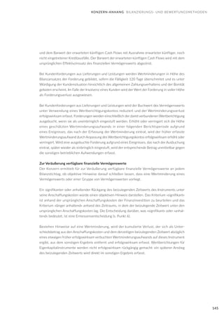 145
und dem Barwert der erwarteten künftigen Cash Flows mit Ausnahme erwarteter künftiger, noch
nicht eingetretener Kreditausfälle. Der Barwert der erwarteten künftigen Cash Flows wird mit dem
ursprünglichen Effektivzinssatz des finanziellen Vermögenswerts abgezinst.
Bei Kundenforderungen aus Lieferungen und Leistungen werden Wertminderungen in Höhe des
Bilanzansatzes der Forderung gebildet, sofern die Fälligkeit 120 Tage überschreitet und es unter
Würdigung der Kundensituation hinsichtlich des allgemeinen Zahlungsverhaltens und der Bonität
geboten erscheint. Im Falle der Insolvenz eines Kunden wird der Wert der Forderung in voller Höhe
als Forderungsverlust ausgewiesen.
Bei Kundenforderungen aus Lieferungen und Leistungen wird der Buchwert des Vermögenswerts
unter Verwendung eines Wertberichtigungskontos reduziert und der Wertminderungsverlust
erfolgswirksam erfasst. Forderungen werden einschließlich der damit verbundenen Wertberichtigung
ausgebucht, wenn sie als uneinbringlich eingestuft werden. Erhöht oder verringert sich die Höhe
eines geschätzten Wertminderungsaufwands in einer folgenden Berichtsperiode aufgrund
eines Ereignisses, das nach der Erfassung der Wertminderung eintrat, wird der früher erfasste
Wertminderungsaufwand durch Anpassung des Wertberichtigungskontos erfolgswirksam erhöht oder
verringert. Wird eine ausgebuchte Forderung aufgrund eines Ereignisses, das nach der Ausbuchung
eintrat, später wieder als einbringlich eingestuft, wird der entsprechende Betrag unmittelbar gegen
die sonstigen betrieblichen Aufwendungen erfasst.
Zur Veräußerung verfügbare finanzielle Vermögenswerte
Der Konzern ermittelt für zur Veräußerung verfügbare finanzielle Vermögenswerte an jedem
Bilanzstichtag, ob objektive Hinweise darauf schließen lassen, dass eine Wertminderung eines
Vermögenswerts oder einer Gruppe von Vermögenswerten vorliegt.
Ein signifikanter oder anhaltender Rückgang des beizulegenden Zeitwerts des Instruments unter
seine Anschaffungskosten würde einen objektiven Hinweis darstellen. Das Kriterium »signifikant«
ist anhand der ursprünglichen Anschaffungskosten der Finanzinvestition zu beurteilen und das
Kriterium »länger anhaltend« anhand des Zeitraums, in dem der beizulegende Zeitwert unter den
ursprünglichen Anschaffungskosten lag. Die Entscheidung darüber, was »signifikant« oder »anhal-
tend« bedeutet, ist eine Ermessensentscheidung (s. Punkt 6).
Bestehen Hinweise auf eine Wertminderung, wird der kumulierte Verlust, der sich als Unter-
schiedsbetrag aus den Anschaffungskosten und dem derzeitigen beizulegenden Zeitwert abzüglich
eines etwaigen früher erfolgswirksam verbuchten Wertminderungsaufwands auf dieses Instrument
ergibt, aus dem sonstigen Ergebnis entfernt und erfolgswirksam erfasst. Wertberichtungen für
Eigenkapitalinstrumente werden nicht erfolgswirksam rückgängig gemacht: ein späterer Anstieg
des beizulegenden Zeitwerts wird direkt im sonstigen Ergebnis erfasst.
KONZERN-ANHANG BILANZIERUNGS- UND BEWERTUNGSMETHODEN
 