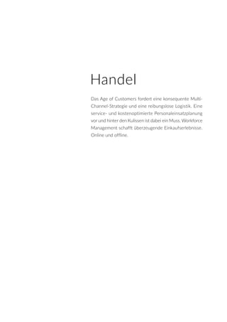 Handel
Das Age of Customers fordert eine konsequente Multi-
Channel-Strategie und eine reibungslose Logistik. Eine
service- und kostenoptimierte Personaleinsatzplanung
vor und hinter den Kulissen ist dabei ein Muss. Workforce
Management schafft überzeugende Einkaufserlebnisse.
Online und offline.
 