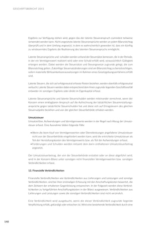 GESCHÄFTSBERICHT 2015
148
Ergebnis zur Verfügung stehen wird, gegen das der latente Steueranspruch zumindest teilweise
verwendet werden kann. Nicht angesetzte latente Steueransprüche werden an jedem Bilanzstichtag
überprüft und in dem Umfang angesetzt, in dem es wahrscheinlich geworden ist, dass ein künftig
zu versteuerndes Ergebnis die Realisierung des latenten Steueranspruchs ermöglicht.
Latente Steueransprüche und -schulden werden anhand der Steuersätze bemessen, die in der Periode,
in der ein Vermögenswert realisiert wird oder eine Schuld erfüllt wird, voraussichtlich Gültigkeit
erlangen werden. Dabei werden die Steuersätze und Steuergesetze zugrunde gelegt, die zum
Bilanzstichtag gelten. Zukünftige Steuersatzänderungen sind am Bilanzstichtag zu berücksichtigen,
sofern materielle Wirksamkeitsvoraussetzungen im Rahmen eines Gesetzgebungsverfahrens erfüllt
sind.
Latente Steuern, die sich auf erfolgsneutral erfasste Posten beziehen, werden ebenfalls erfolgsneutral
verbucht. Latente Steuern werden dabei entsprechend dem ihnen zugrunde liegenden Geschäftsvorfall
entweder im sonstigen Ergebnis oder direkt im Eigenkapital erfasst.
Latente Steueransprüche und latente Steuerschulden werden miteinander verrechnet, wenn der
Konzern einen einklagbaren Anspruch auf die Aufrechnung der tatsächlichen Steuererstattungs-
ansprüche gegen tatsächliche Steuerschulden hat und diese sich auf Ertragsteuern des gleichen
Steuersubjekts beziehen und von der gleichen Steuerbehörde erhoben werden.
Umsatzsteuer
Umsatzerlöse, Aufwendungen und Vermögenswerte werden in der Regel nach Abzug der Umsatz-
steuer erfasst. Eine Ausnahme bilden folgende Fälle:
•	Wenn die beim Kauf von Vermögenswerten oder Dienstleistungen angefallene Umsatzsteuer
nicht von der Steuerbehörde eingefordert werden kann, wird die entrichtete Umsatzsteuer als
Teil der Herstellungskosten des Vermögenswerts bzw. als Teil der Aufwendungen erfasst.
•	Forderungen und Schulden werden mitsamt dem darin enthaltenen Umsatzsteuerbetrag
angesetzt.
Der Umsatzsteuerbetrag, der von der Steuerbehörde erstattet oder an diese abgeführt wird,
wird in der Konzern-Bilanz unter sonstigen nicht finanziellen Vermögenswerten bzw. sonstigen
Verbindlichkeiten erfasst.
13. Finanzielle Verbindlichkeiten
Finanzielle Verbindlichkeiten wie Verbindlichkeiten aus Lieferungen und Leistungen und sonstige
Verbindlichkeiten, sind bei ihrer erstmaligen Erfassung mit den Anschaffungskosten bewertet, die
dem Zeitwert der erhaltenen Gegenleistung entsprechen. In der Folgezeit werden diese Verbind-
lichkeiten zu fortgeführten Anschaffungskosten in der Bilanz ausgewiesen. Verbindlichkeiten aus
Lieferungen und Leistungen sowie die sonstigen Verbindlichkeiten sind nicht verzinslich.
Eine Verbindlichkeit wird ausgebucht, wenn die dieser Verbindlichkeit zugrunde liegende
Verpflichtung erfüllt, gekündigt oder erloschen ist. Wird eine bestehende Verbindlichkeit durch eine
 