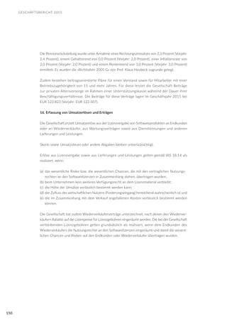 GESCHÄFTSBERICHT 2015
150
Die Pensionsrückstellung wurde unter Annahme eines Rechnungszinssatzes von 2,3 Prozent (Vorjahr:
2,4 Prozent), einem Gehaltstrend von 0,0 Prozent (Vorjahr: 2,0 Prozent), einer Inflationsrate von
2,0 Prozent (Vorjahr: 2,0 Prozent) und einem Rententrend von 3,0 Prozent (Vorjahr: 3,0 Prozent)
ermittelt. Es wurden die »Richttafeln 2005 G« von Prof. Klaus Heubeck zugrunde gelegt.
Zudem bestehen beitragsorientierte Pläne für einen Vorstand sowie für Mitarbeiter mit einer
Betriebszugehörigkeit von 15 und mehr Jahren. Für diese leistet die Gesellschaft Beiträge
zur privaten Altersvorsorge im Rahmen einer Unterstützungskasse während der Dauer ihrer
Beschäftigungsverhältnisse. Die Beiträge für diese Verträge lagen im Geschäftsjahr 2015 bei
EUR 122.823 (Vorjahr: EUR 122.507).
16. Erfassung von Umsatzerlösen und Erträgen
Die Gesellschaft erzielt Umsatzerlöse aus der Lizenzvergabe von Softwareprodukten an Endkunden
oder an Wiederverkäufer, aus Wartungsverträgen sowie aus Dienstleistungen und anderen
Lieferungen und Leistungen.
Skonti sowie Umsatzsteuer oder andere Abgaben bleiben unberücksichtigt.
Erlöse aus Lizenzvergabe sowie aus Lieferungen und Leistungen gelten gemäß IAS 18.14 als
realisiert, wenn:
(a)	 das wesentliche Risiko bzw. die wesentlichen Chancen, die mit den vertraglichen Nutzungs-	
	 rechten an den Softwarelizenzen in Zusammenhang stehen, übertragen wurden;
(b)	beim Unternehmen kein weiteres Verfügungsrecht an dem Lizenzmaterial verbleibt;
(c)	 die Höhe der Umsätze verlässlich bestimmt werden kann;
(d)	der Zufluss des wirtschaftlichen Nutzens (Forderungseingang) hinreichend wahrscheinlich ist und
(e)	die im Zusammenhang mit dem Verkauf angefallenen Kosten verlässlich bestimmt werden
	 können.
Die Gesellschaft hat zudem Wiederverkäuferverträge unterzeichnet, nach denen den Wiederver-
käufern Rabatte auf die Listenpreise für Lizenzgebühren eingeräumt werden. Die bei der Gesellschaft
verbleibenden Lizenzgebühren gelten grundsätzlich als realisiert, wenn dem Endkunden des
Wiederverkäufers die Nutzungsrechte an den Softwarelizenzen eingeräumt und damit die wesent-
lichen Chancen und Risiken auf den Endkunden oder Wiederverkäufer übertragen wurden.
 