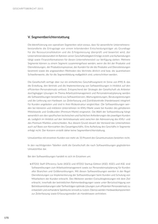 GESCHÄFTSBERICHT 2015
170
V. Segmentberichterstattung
Die Identifizierung von operativen Segmenten setzt voraus, dass für wesentliche Unternehmens-
bestandteile die Ertragslage von einem leitendenden Entscheidungsträger als Grundlage
für die Ressourcenallokation und die Erfolgsmessung überprüft und bewertet wird, der
Unternehmensbestandteil im Rahmen seiner Geschäftstätigkeit Erträge erzielt und Aufwendungen
tätigt sowie Finanzinformationen für diesen Unternehmensteil zur Verfügung stehen. Mehrere
Segmente können zu einem Segment zusammengefasst werden, wenn die Art der Produkte und
Dienstleistungen, der Produktionsprozesse, der Kunden für die die Produkte und Dienstleistungen
bestimmt sowie die angewandten Methoden des Vertriebs ähnlich sind bzw. die quantitativen
Schwellenwerte, die für die Segmentbildung maßgeblich sind, unterschritten werden.
Die Gesellschaft verfügt über nur ein einheitliches Geschäftssegment im Sinne von IFRS 8, das
die Erstellung, den Vertrieb und die Implementierung von Softwarelösungen in Hinblick auf den
effizienten Personaleinsatz umfasst. Entsprechend der Strategie der Gesellschaft als Anbieter
durchgängiger Lösungen im Thema Arbeitszeitmanagement und Personaleinsatzplanung werden
die Softwarelösungen bestehend aus Softwarelizenzen, Wartungsleistungen, Beratungsleistungen
und die Lieferung von Hardware zur Zeiterfassung und Zutrittskontrolle (Handelsware) integriert
für Kunden angeboten und sind in ihrer Risikostruktur vergleichbar. Die Softwarelösungen wer-
den bei kleineren und mittleren Unternehmen im KMU-Markt sowie bei Kunden des gehobenen
Mittelstands und Großkunden (Premium-Markt) eingesetzt. Die Wahl der Softwarelösung hängt
wesentlich von den spezifischen technischen und fachlichen Anforderungen des jeweiligen Kunden
ab. Lediglich im Hinblick auf den Vertriebsansatz wird zwischen der Adressierung des KMU- und
des Premium-Marktes unterschieden. Aus diesem Grund steuert der Vorstand das Unternehmen
auch auf Basis von Kennzahlen des Gesamtgeschäfts. Eine Aufteilung des Geschäfts in Segmente
erfolgt nicht. Der Konzern erstellt daher keine Segmentberichterstattung.
Umsatzerlöse mit einzelnen Kunden von mehr als 10 Prozent des Gesamtumsatzes bestehen nicht.
In den nachfolgenden Tabellen stellt die Gesellschaft die nach Softwarelösungen gegliederten
Umsatzerlöse dar.
Bei den Softwarelösungen handelt es sich im Einzelnen um:
•	ATOSS Staff Efficiency Suite (ASES) und ATOSS Startup Edition (ASE): ASES und ASE sind
Softwarelösungen zum Arbeitszeitmanagement sowie zur Personaleinsatzplanung für Kunden
aller Branchen und Größenordnungen. Mit diesen Softwarelösungen werden in der Regel
Dienstleistungen zur Implementierung der Softwarelösungen beim Kunden und Schulung von
Mitarbeitern der Kunden erbracht. Des Weiteren werden Consultingleistungen mit dem Ziel
erbracht, innerhalb der betrieblichen Rahmenbedingungen sowie unter Berücksichtigung von
Betriebsvereinbarungen oder Tarifverträgen optimale Lösungen zum effizienten Personaleinsatz zu
entwickeln und vorhandene Spielräume sinnvoll zu nutzen. Ebenso werden Hardwarekomponenten
zur Zeiterfassung sowie Erfassungsmedien als Handelsware vertrieben.
 