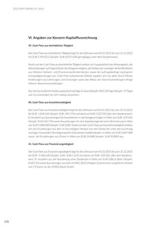 GESCHÄFTSBERICHT 2015
172
VI. Angaben zur Konzern-Kapitalflussrechnung
39. Cash Flow aus betrieblicher Tätigkeit
Der Cash Flow aus betrieblicher Tätigkeit liegt für den Zeitraum vom 01.01.2015 bis zum 31.12.2015
mit EUR 7.993.012 (Vorjahr: EUR 8.071.628) geringfügig unter dem Vorjahreswert.
Positiv auf den Cash Flow aus betrieblicher Tätigkeit wirkten sich hauptsächlich das Nettoergebnis, die
Abschreibungen auf Gegenstände des Anlagevermögens, der Aufbau der sonstigen Verbindlichkeiten
aus höheren Gehalts- und Provisionsverbindlichkeiten sowie die auftragsbedingt niedrigeren
Umsatzabgrenzungen aus. Cash Flow reduzierende Effekte ergaben sich vor allem durch höhere
Forderungen aus Lieferungen und Leistungen sowie den Abbau der Steuerrückstellungen infolge
höherer Steuervorauszahlungen.
Die durchschnittliche Forderungslaufzeit beträgt im Geschäftsjahr 2015 28 Tage (Vorjahr: 27 Tage)
und ist unverändert als sehr niedrig anzusehen.
40. Cash Flow aus Investitionstätigkeit
Der Cash Flow aus Investitionstätigkeit liegt für den Zeitraum vom 01.01.2015 bis zum 31.12.2015
bei EUR -1.818.566 (Vorjahr: EUR -495.574) und damit um EUR 1.322.992 über dem Vorjahreswert.
Er resultiert aus Auszahlungen für Investitionen in das Anlagevermögen in Höhe von EUR -679.654
(Vorjahr: EUR 526.374) sowie Auszahlungen für eine Kapitalanlage bei einer Versicherung in Höhe
von EUR 5.000.000 (Vorjahr: EUR 0,00). Positiv auf den Cash Flow aus Investitionstätigkeit wirkten
sich die Einzahlungen aus dem im Juli erfolgten Verkauf von drei Viertel der unter den kurzfristig
sonstigen finanziellen Vermögenswerten bilanzierten Goldbeständen in Höhe von EUR 3.837.000
sowie die Einzahlungen aus Zinsen in Höhe von EUR 24.088 (Vorjahr: EUR 30.800) aus.
41. Cash Flow aus Finanzierungstätigkeit
Der Cash Flow aus Finanzierungstätigkeit liegt für den Zeitraum vom 01.01.2015 bis zum 31.12.2015
bei EUR -3.500.630 (Vorjahr: EUR -2.861.129) und damit um EUR -639.501 über dem Vorjahres-
wert. Er resultiert aus der Auszahlung einer Dividende in Höhe von EUR 0,88 je Aktie (Vorjahr:
EUR 0,72) sowie Auszahlungen aus dem im März 2015 erfolgten Erwerb eines zusätzlichen Anteils
von 5 Prozent an der ATOSS Aloud GmbH.
 