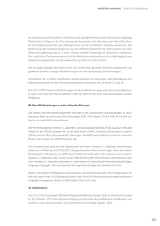 175
der Zielerreichung für Einjahres- (40 Prozent) und anteilige Mehrjahresziele (60 Prozent, dreijährige
Zieltantieme). Aufgrund der Feststellung der Ansprüche nach Abschluss des Geschäftsjahres
für die Einjahresziele kann der Zahlungsstrom von der ermittelten Tantieme abweichen. Die
Berechnung des Tantiemenanspruchs aus der Mehrjahrestantieme für 2015 basiert auf einer
Zielerreichungsschätzung für 3 Jahre. Hierauf werden Teilbeträge als Vorschüsse ausbezahlt.
Der tatsächliche Tantiemenanspruch aus der Mehrjahrestantieme kann sich in Abhängigkeit vom
Zielerreichungsgrad über die Gesamtlaufzeit von 2015 bis 2017 ändern.
Die sonstigen Bezüge beinhalten durch die Gesellschaft gezahlte Versicherungsprämien und
geldwerte Vorteile sonstiger Nebenleistungen wie die Überlassung von Dienstwagen.
Hinsichtlich der in 2015 angefallenen Aufwendungen für Leistungen nach Beendigung des
Arbeitsverhältnisses für den Vorstandsvorsitzenden verweisen wir auf Punkt 15 und 28.
Zum 31.12.2015 bestehen Rückstellungen für Verbindlichkeiten gegenüber Vorstandsmitgliedern
in Höhe von EUR 262.450,34 (Vorjahr: EUR 251.044,15) für noch nicht ausbezahlte variable
Vergütung.
44. Geschäftsbeziehungen zu nahe stehenden Personen
Die Ehefrau des Vorstandsvorsitzenden erbringt an die Gesellschaft Dienstleistungen. In 2015
betrug der Wert der erbrachten Dienstleistungen EUR 1.924 (Vorjahr: EUR 4.048). Es handelt sich
hierbei um marktübliche Konditionen.
Der Mehrheitsaktionär, Andreas F.J. Obereder, Grünwald, Deutschland hat am 06.12.2012 1.988.285
Anteile an der ATOSS Software AG an die AOB Invest GmbH, Grünwald, Deutschland, an der er
100 Prozent der Geschäftsanteile hält, übertragen. Die AOB Invest GmbH ist somit das ultimative
Mutterunternehmen der ATOSS Software AG.
Mit Ausnahme des zwischen der Gesellschaft und Herrn Andreas F.J. Obereder bestehenden
sowie des mit Wirkung zum 01.01.2015 neu geschlossenen Vorstandsvertrages haben bei unserer
Gesellschaft in Beziehung zur AOB Invest GmbH (herrschendes Unternehmen) und zu Herrn
Andreas F.J. Obereder, oder einem mit der AOB Invest GmbH (herrschendes Unternehmen) oder
Herrn Andreas F.J. Obereder verbundenen Unternehmen im Geschäftsjahr keine berichtspflichtigen
Vorgänge vorgelegen. Die vorstehenden Verträge benachteiligen die Gesellschaft nicht.
Weitere Geschäfte mit Mitgliedern des Vorstandes, des Aufsichtsrates oder deren Angehörigen, die
über die unter Punkt 42 (Aufsichtsrat) sowie unter Punkt 28 (Pensionsrückstellungen) genannten
Vorgänge hinausgehen, fanden im Berichtsjahr 2015 nicht statt.
45. Arbeitnehmer
Zum 31.12.2015 bestanden 340 Beschäftigungsverhältnisse (Vorjahr: 305), im Durchschnitt waren
es 327 (Vorjahr: 299); ohne Berücksichtigung von Vorstand, Auszubildenden, Praktikanten und
Aushilfen waren durchschnittlich 311 Arbeitnehmer beschäftigt (Vorjahr: 287).
KONZERN-ANHANG SONSTIGE ANGABEN
 