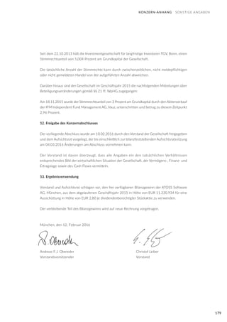 179
Seit dem 22.10.2013 hält die Investmentgesellschaft für langfristige Investoren TGV, Bonn, einen
Stimmrechtsanteil von 5,004 Prozent am Grundkapital der Gesellschaft.
Die tatsächliche Anzahl der Stimmrechte kann durch zwischenzeitlichen, nicht meldepflichtigen
oder nicht gemeldeten Handel von der aufgeführten Anzahl abweichen.
Darüber hinaus sind der Gesellschaft im Geschäftsjahr 2015 die nachfolgenden Mitteilungen über
Beteiligungsveränderungen gemäß §§ 21 ff. WpHG zugegangen:
Am 18.11.2015 wurde der Stimmrechtsanteil von 3 Prozent am Grundkapital durch den Aktienverkauf
der IFM Independent Fund Management AG, Vauz, unterschritten und betrug zu diesem Zeitpunkt
2,96 Prozent.
52. Freigabe des Konzernabschlusses
Der vorliegende Abschluss wurde am 10.02.2016 durch den Vorstand der Gesellschaft freigegeben
und dem Aufsichtsrat vorgelegt, der bis einschließlich zur bilanzfeststellenden Aufsichtsratssitzung
am 04.03.2016 Änderungen am Abschluss vornehmen kann.
Der Vorstand ist davon überzeugt, dass alle Angaben ein den tatsächlichen Verhältnissen
entsprechendes Bild der wirtschaftlichen Situation der Gesellschaft, der Vermögens-, Finanz- und
Ertragslage sowie des Cash Flows vermitteln.
53. Ergebnisverwendung
Vorstand und Aufsichtsrat schlagen vor, den frei verfügbaren Bilanzgewinn der ATOSS Software
AG, München, aus dem abgelaufenen Geschäftsjahr 2015 in Höhe von EUR 11.230.934 für eine
Ausschüttung in Höhe von EUR 2,80 je dividendenberechtigter Stückaktie zu verwenden.
Der verbleibende Teil des Bilanzgewinns wird auf neue Rechnung vorgetragen.
München, den 12. Februar 2016
Andreas F.J. Obereder					 Christof Leiber
Vorstandsvorsitzender			 Vorstand
KONZERN-ANHANG SONSTIGE ANGABEN
 