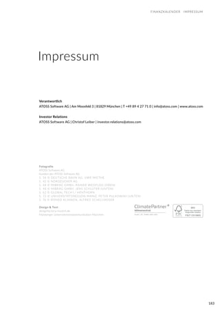 183
FINANZKALENDER IMPRESSUM
Fotografie
ATOSS Software AG
Kunden der ATOSS Software AG
S. 36 © DEUTSCHE BAHN AG, UWE MIETHE
S. 42 © NORDZUCKER AG
S. 48 © MIBRAG GMBH, RAINER WEISFLOG (OBEN)
S. 48 © MIBRAG GMBH, JENS SCHLÜTER (UNTEN)
S. 62 © GLOBAL TECH I / HENTHORN
S. 72 © UNIVERSITÄTSMEDIZIN MAINZ, PETER PULKOWSKI (UNTEN)
S. 76 © ROMED KLINIKEN, ALFRED SCHELLMOSER
Design & Text
designfactory-munich.de
Maisberger Unternehmenskommunikation München
Verantwortlich
ATOSS Software AG | Am Moosfeld 3 | 81829 München | T +49 89 4 27 71 0 | info@atoss.com | www.atoss.com
Investor Relations
ATOSS Software AG | Christof Leiber | investor.relations@atoss.com
Impressum
 
