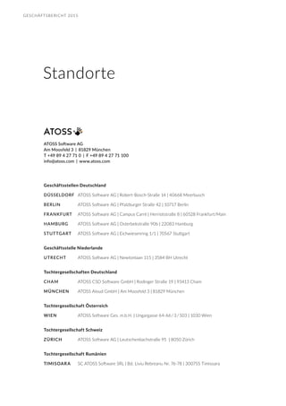 GESCHÄFTSBERICHT 2015
ATOSS Software AG
Am Moosfeld 3 | 81829 München
T +49 89 4 27 71 0 | F +49 89 4 27 71 100
info@atoss.com | www.atoss.com
Geschäftsstellen Deutschland
DÜSSELDORF	 ATOSS Software AG | Robert-Bosch-Straße 14 | 40668 Meerbusch
BERLIN	 ATOSS Software AG | Pfalzburger Straße 42 | 10717 Berlin
FRANKFURT	 ATOSS Software AG | Campus Carré | Herriotstraße 8 | 60528 Frankfurt/Main
HAMBURG	 ATOSS Software AG | Osterbekstraße 90b | 22083 Hamburg
STUTTGART	 ATOSS Software AG | Eichwiesenring 1/1 | 70567 Stuttgart
Geschäftsstelle Niederlande
UTRECHT	 ATOSS Software AG | Newtonlaan 115 | 3584 BH Utrecht
Tochtergesellschaften Deutschland
CHAM 	 ATOSS CSD Software GmbH | Rodinger Straße 19 | 93413 Cham
MÜNCHEN	 ATOSS Aloud GmbH | Am Moosfeld 3 | 81829 München
Tochtergesellschaft Österreich
WIEN 	 ATOSS Software Ges. m.b.H. | Ungargasse 64-66 / 3 / 503 | 1030 Wien
Tochtergesellschaft Schweiz
ZÜRICH	 ATOSS Software AG | Leutschenbachstraße 95 | 8050 Zürich
Tochtergesellschaft Rumänien
TIMISOARA 	 SC ATOSS Software SRL | Bd. Liviu Rebreanu Nr. 76-78 | 300755 Timisoara
Standorte
 