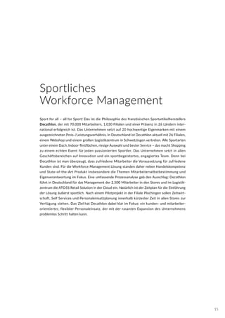 Sport for all – all for Sport! Das ist die Philosophie des französischen Sportartikelherstellers
Decathlon, der mit 70.000 Mitarbeitern, 1.030 Filialen und einer Präsenz in 26 Ländern inter-
national erfolgreich ist. Das Unternehmen setzt auf 20 hochwertige Eigenmarken mit einem
ausgezeichneten Preis-/Leistungsverhältnis. In Deutschland ist Decathlon aktuell mit 26 Filialen,
einem Webshop und einem großen Logistikzentrum in Schwetzingen vertreten. Alle Sportarten
unter einem Dach, Indoor-Testflächen, riesige Auswahl und bester Service – das macht Shopping
zu einem echten Event für jeden passionierten Sportler. Das Unternehmen setzt in allen
Geschäftsbereichen auf Innovation und ein sportbegeistertes, engagiertes Team. Denn bei
Decathlon ist man überzeugt, dass zufriedene Mitarbeiter die Voraussetzung für zufriedene
Kunden sind. Für die Workforce Management Lösung standen daher neben Handelskompetenz
und State-of-the-Art Produkt insbesondere die Themen Mitarbeiterselbstbestimmung und
Eigenverantwortung im Fokus. Eine umfassende Prozessanalyse gab den Ausschlag: Decathlon
führt in Deutschland für das Management der 2.500 Mitarbeiter in den Stores und im Logistik-
zentrum die ATOSS Retail Solution in der Cloud ein. Natürlich ist der Zeitplan für die Einführung
der Lösung äußerst sportlich. Nach einem Pilotprojekt in der Filiale Plochingen sollen Zeitwirt-
schaft, Self Services und Personaleinsatzplanung innerhalb kürzester Zeit in allen Stores zur
Verfügung stehen. Das Ziel hat Decathlon dabei klar im Fokus: ein kunden- und mitarbeiter-
orientierter, flexibler Personaleinsatz, der mit der rasanten Expansion des Unternehmens
problemlos Schritt halten kann.
Sportliches
Workforce Management
15
 