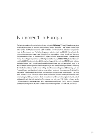 Tierliebe kennt keine Grenzen. Unter diesem Motto ist FRESSNAPF | MAXI ZOO mittlerweile
neben Deutschland in elf weiteren europäischen Ländern vertreten. 1.400 Märkte unterschied-
licher Größe, die XXL-Versionen mit 2.200 m2
, bilden von Dänemark bis Italien ein kompetentes
Netz für Tierfreunde und Tierhalter. Insgesamt arbeiten mehr als 10.000 Menschen in der
Unternehmensgruppe, etwa 5.000 davon in Franchisemärkten. Hinter dem Erfolg des euro-
päischen Marktführers im Heimtierbedarf mit Hauptsitz in Krefeld steht ein klares Konzept:
riesige Auswahl, günstige Preise und fachgerechte Beratung. FRESSNAPF plant und steuert
künftig 1.200 Mitarbeiter in den 120 deutschen Regiemärkten mit der ATOSS Retail Solution
als Cloud Lösung. Nach dem erfolgreichen Pilotbetrieb in vier Märkten werden bis Mitte 2016
ATOSS Arbeitszeitmanagement und Einsatzplanung in allen Standorten eingeführt. Die Einweisung
der Filialleiter und ihrer Stellvertreter erfolgt über Präsenzschulungen und E-Learning. Um den
Personaleinsatz noch kundenorientierter zu gestalten, werden in einem weiteren Projektschritt
die Module Personalbedarfsermittlung und Automatischer Dienstplan implementiert. Die Filial-
leiter bei FRESSNAPF sind nicht nur von der Funktionalität, sondern auch vom modernen Inter-
aktionsdesign und der puristischen Optik der webbasierten Branchenlösung beeindruckt. Aktuell
wird geprüft, wie die 280 deutschen Franchisepartner mit ihren 750 Filialen effizient an der
Cloud Lösung partizipieren können. Auch über den internationalen Einsatz der ATOSS Lösung
wird bereits nachgedacht. Kunden- und Serviceorientierung ist bei FRESSNAPF grenzenlos.
Nummer 1 in Europa
21
 