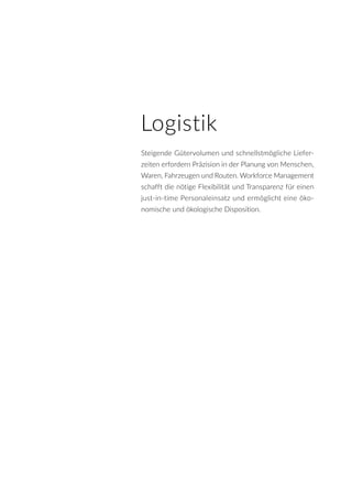 Logistik
Steigende Gütervolumen und schnellstmögliche Liefer-
zeiten erfordern Präzision in der Planung von Menschen,
Waren, Fahrzeugen und Routen. Workforce Management
schafft die nötige Flexibilität und Transparenz für einen
just-in-time Personaleinsatz und ermöglicht eine öko-
nomische und ökologische Disposition.
 
