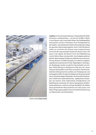 engelhorn ist eine der besten Adressen in Deutschland für Mode,
Accessoires und Sportfashion – auf mehr als 41.000 m2
Fläche
in neun Häusern und in zwei Online-Shops. Das fami­lien­geführte
Unternehmen mit Sitz in Mannheim ist ein Paradebeispiel für
den bedarfs- und mitarbeiterorientierten Personaleinsatz entlang
der gesamten Wertschöpfungskette. Rund 1.650 Mitarbeiter
stellen vor und hinter den Kulissen einen ausgezeichneten
Service für die anspruchsvollen Kunden des Hauses sicher, 470
davon in der Logistik. Der Bereich ist für die Filialbelieferung
und die Online-Shops verantwortlich. Zum Aufgaben­spektrum
gehören Wareneingang, Einlagerung, Etikettierung, Kommissio-
nierung, Retouren und Warenausgang. Im modernen engelhorn
Logistikzentrum gilt das klare Prinzip »Tagfertigkeit«. Das bedeu-
tet, Bestellungen werden am gleichen Tag bearbeitet und erle-
digt. ATOSS Workforce Management trägt dazu bei, diesen
Anspruch wirtschaftlich in die Praxis umzusetzen. Die Personal-
bedarfsermittlung berechnet auf Basis von Trendprognosen und
Leistungskennziffern für jeden Einsatz­bereich die genaue Anzahl
der pro Stunde benötigten Mitarbeiter. DerAutomatische Dienst-
plan erstellt einen bedarfsoptimierten, regelbasierten Einsatz-
plan, der Gesetze, Tarife, Saldenstände, Verfügbarkeiten und
Qualifikationen einbezieht. Ein interner Springerpool mit Mehr-
fachqualifikationen schafft kurzfristige Flexibilität. Die Effekte
dieser ganzheitlichen Planung können sich sehen lassen: eine
höhere Prognosegenauigkeit sowie eine deutliche Reduzierung
von Überstunden und Leerlaufzeiten.
ATOSS KUNDE ENGELHORN
31
 