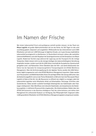 Im Namen der Frische
Wo immer Lebensmittel frisch und punktgenau verteilt werden müssen, ist das Team von
Meyer Logistik mit großer Wahrscheinlichkeit mit von der Partie. An 365 Tagen im Jahr wird
zuverlässig geplant, disponiert und ausgeliefert. Mittlerweile hat das Unternehmen rund 2.000
Mitarbeiter und mehr als 1.200 Fahrzeuge im täglichen Einsatz, um in ganz Europa empfindliche
Lebensmittel termingerecht zu distribuieren. In Deutschland vertrauen nahezu alle namhaften
Lebensmittelfilialisten und viele Keyplayer der Systemgastronomie auf die Kompetenz von Meyer
Logistik. Modernste Technik sorgt während der Lagerung und des Transports für die richtige
Temperatur. Dabei müssen nicht nur die strengen Auflagen der Lebensmittelhygiene-Verordnung
eingehalten werden, sondern auch die für LKW-Fahrer innerhalb der Europäischen Gemeinschaft
geregelten Lenk- und Ruhezeiten. Einen Überblick über die Fahr- und damit Arbeitszeiten der
Fahrer hat der Spezialist für temperaturgeführte Transportlogistik mit ATOSS Workforce
Management. Über die Archivierungslösung für die digitalen Tachos werden die LKW-Fahrer-
karten täglich ausgewertet und in das ATOSS Workforce Management importiert. Dabei werden
auch Pausenzeiten und Abfahrtskontrolle erfasst. Ein wichtiger Effekt: Die Lösung stellt sicher, dass
die Aufzeichnungspflicht rund um das Thema Mindestlohn erfüllt wird. Auch die Planung bei Meyer
Logistik ist State-of-the-Art. Um alle Ressourcen so effizient wie möglich zu managen, plant der
Lebensmittel-Logistiker seine Mitarbeiter direkt auf Arbeitsplätze, Fahrzeuge, Schichten oder
Sonderdienste. Dabei werden zusätzlich benötigte Arbeitsgeräte wie Gabelstapler oder Hub-
wagen mitdisponiert. Über Workflows sind relevante Stakeholder, wie beispielsweise die Nieder-
lassungsleiter, in definierte Prozessschritte eingebunden. Die Arbeitszeitdaten fließen über den
ATOSS BI Connector in das Business Intelligence Tool des Unternehmens und stehen dem
Management für umfassende Analysen zur Verfügung. Das Pilotprojekt läuft. Insgesamt sollen
1.600 gewerbliche Mitarbeiter mit ATOSS Workforce Management geplant und gesteuert werden.
33
 
